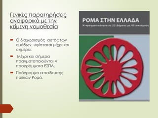 Γενικές παρατηρήσεις
αναφορικά με την
κείμενη νομοθεσία
 Ο διαχωρισμός αυτός των
ομάδων υφίσταται μέχρι και
σήμερα.
 Μέχρι και σήμερα
πραγματοποιούνται 4
προγράμματα ΕΣΠΑ.
 Πρόγραμμα εκπαίδευσης
παιδιών Ρομά.
 