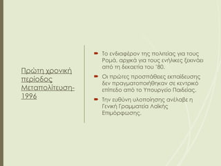 Πρώτη χρονική
περίοδος
Μεταπολίτευση-
1996
 Το ενδιαφέρον της πολιτείας για τους
Ρομά, αρχικά για τους ενήλικες ξεκινάει
από τη δεκαετία του ’80.
 Οι πρώτες προσπάθειες εκπαίδευσης
δεν πραγματοποιήθηκαν σε κεντρικό
επίπεδο από το Υπουργείο Παιδείας.
 Την ευθύνη υλοποίησης ανέλαβε η
Γενική Γραμματεία Λαϊκής
Επιμόρφωσης.
 
