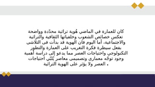 ‫وواضحة‬ ‫دة‬ّ‫د‬‫مح‬ ‫تراثية‬ ‫وية‬ُ‫ه‬ ‫الماضي‬ ‫في‬ ‫للعمارة‬ ‫كان‬
‫والتراثية‬ ‫الثقافية‬ ‫وخلفياتها‬ ‫الشعوب‬ ‫خصائص‬ ‫تعكس‬
‫التالشى‬ ‫فى‬ ‫بدأت‬ ‫قد‬ ‫الهوية‬ ‫فان‬ ‫اليوم‬ ‫أما‬ ،‫واالجتماعية‬
‫والتطور‬ ‫العمارة‬ ‫على‬ ‫التغريب‬ ‫فكرة‬ ‫سيطرة‬ ‫بفعل‬
‫أهمية‬ ‫دراسة‬ ‫إلى‬ ‫يدعو‬ ‫مما‬ ‫العصر‬ ‫واحتياجات‬ ‫التكنولوجي‬
‫احتياجات‬ ‫ي‬ّ‫لب‬ُ‫ي‬ ‫معاصر‬ ‫وتصميمى‬ ‫معمارى‬ ‫ه‬ّ‫ج‬‫تو‬ ‫وجود‬
‫التراثية‬ ‫الهوية‬ ‫على‬ ‫يؤثر‬ ‫وال‬ ‫العصر‬ .
 