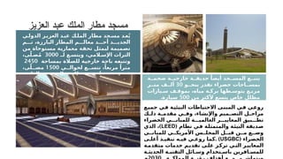 ‫ة‬ ‫ضخم‬ ‫ة‬ ‫خارجي‬ ‫ة‬ ‫حديق‬ ً‫أيضا‬ ‫جد‬ ‫المس‬ ‫ع‬ ‫يتب‬
‫و‬ ‫بنح‬ ‫تقدر‬ ‫خضراء‬ ‫احات‬ ‫بمس‬
30
‫ر‬ ‫مت‬ ‫ف‬ ‫أل‬
‫يارات‬ ‫س‬ ‫ف‬ ‫بموق‬ ،‫مياه‬ ‫ة‬ ‫برك‬ ‫طها‬ ‫يتوس‬ ‫ع‬ ‫مرب‬
‫من‬ ‫ألكثر‬ ‫يتسع‬ ‫خاص‬ ‫مظلل‬
500
‫سيارة‬
.
‫ي‬‫الدول‬ ‫ز‬‫العزي‬ ‫د‬‫عب‬ ‫ك‬‫المل‬ ‫مطار‬ ‫جد‬‫مس‬ ‫د‬‫ع‬ُ‫ي‬
‫م‬ ‫ت‬ ،‫البارزة‬ ‫المطار‬ ‫م‬ ‫معال‬ ‫د‬ ‫أح‬ ‫د‬ ‫الجدي‬
‫من‬ ‫مستوحاة‬ ‫معمارية‬ ‫تحفة‬ ‫ليمثل‬ ‫تصميمة‬
‫لـ‬ ‫ع‬ ‫ويتس‬ ،‫المي‬ ‫اإلس‬ ‫التراث‬
3000
،‫ى‬ّ‫ل‬ ‫ص‬ُ‫م‬
‫بمساحة‬ ‫للصالة‬ ‫خارجية‬ ‫باحة‬ ‫وتتبعه‬
2450
‫ي‬ ‫لحوال‬ ‫ع‬ ‫تتس‬ ،ً‫مربعا‬ ً‫مترا‬
1500
،‫ى‬ّ‫ل‬ ‫مص‬
‫العلوي‬ ‫جد‬ ‫المس‬ ‫ق‬ ‫طاب‬ ‫ص‬ ‫ُص‬‫خ‬ ‫ن‬ ‫حي‬ ‫ي‬ ‫ف‬
‫لنحو‬ ‫ويتسع‬ ‫للنساء‬
700
‫سيدة‬
.
‫العزيز‬ ‫عبد‬ ‫الملك‬ ‫مطار‬ ‫مسجد‬
‫جميع‬ ‫في‬ ‫البيئية‬ ‫االحتياطات‬ ‫المبنى‬ ‫في‬ ‫روعي‬
‫ك‬ ‫ذل‬ ‫ة‬ ‫مقدم‬ ‫ي‬ ‫وف‬ ،‫واإلنشاء‬ ‫ميم‬ ‫التص‬ ‫ل‬ ‫مراح‬
‫الخضراء‬ ‫ي‬ ‫للمبان‬ ‫ة‬ ‫العالمي‬ ‫ر‬ ‫المعايي‬ ‫بيق‬ ‫تط‬
‫نظام‬ ‫في‬ ‫والمتمثلة‬ ‫البيئة‬ ‫صديقة‬
(
LEED
)
‫الذي‬ ،
‫ي‬ ‫للمبان‬ ‫ي‬ ‫األمريك‬ ‫س‬ ‫المجل‬ ‫ل‬ ‫قب‬ ‫ن‬ ‫م‬ ‫ع‬ ‫وض‬
( ‫الخضراء‬
USGBC
. )
‫ى‬ ‫أعل‬ ‫ذ‬ ‫تنفي‬ ‫ه‬ ‫في‬ ‫ي‬ ‫روع‬ ‫كما‬
‫ة‬‫متقدم‬ ‫خدمات‬ ‫م‬‫تقدي‬ ‫ى‬‫عل‬ ‫ز‬‫ترك‬ ‫ي‬‫الت‬ ‫ر‬‫المعايي‬
‫ة‬ ‫الحديث‬ ‫ة‬ ‫التقني‬ ‫ائل‬ ‫وس‬ ‫تخدام‬ ‫باس‬ ‫افرين‬ ‫للمس‬
 