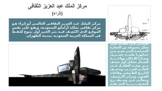 ‫د‬ ‫الفري‬ ‫ميم‬ ‫التص‬ ‫قدم‬ ‫د‬ ‫فق‬
‫مغايرة‬ ‫ة‬ ‫رؤي‬ ‫ز‬ ‫للمرك‬
‫ى‬ ‫عل‬ ‫م‬ ‫العال‬ ‫ي‬ ‫ف‬ ‫ي‬ ‫للمبان‬
‫الحجارة‬ ‫من‬ ‫مجموعة‬ ‫شكل‬
‫ن‬ ‫بي‬ ‫م‬ ‫تض‬ ‫ي‬ ‫الت‬ ‫ة‬ ‫المتراص‬
،‫رية‬ ‫عص‬ ‫ة‬ ‫مكتب‬ ‫ا‬ ‫جنباته‬
‫ة‬ ‫وواح‬ ،‫لالبتكار‬ ً‫ومركزا‬
‫ف‬ ‫متح‬ ‫أول‬ ‫ل‬ ‫تشك‬ ‫غار‬ ‫للص‬
‫ي‬ ‫ف‬ ‫ل‬ ‫للطف‬ ‫ه‬ ‫نوع‬ ‫ن‬ ‫م‬
‫ف‬ ‫ومتح‬ ،‫ي‬ ‫العرب‬ ‫م‬ ‫العال‬
‫وقاعات‬ ،‫بيعي‬ ‫الط‬ ‫خ‬ ‫التاري‬
،‫ف‬ ‫األرشي‬ ‫ز‬ ‫ومرك‬ ،‫للفنون‬
‫برج‬ ‫طه‬ ‫وس‬ ‫ي‬ ‫ف‬ ‫ى‬ ‫ويتعال‬
‫يقدم‬ ‫الذي‬ ‫ة‬ ‫المعرف‬
‫للرواد‬ ‫ة‬ ‫التعليمي‬ ‫برامج‬ ‫ال‬
‫و‬ ‫ه‬ ‫إثراء‬ ‫و‬ ‫أ‬ ‫ي‬ ‫العالم‬ ‫ي‬ ‫الثقاف‬ ‫ز‬ ‫العزي‬ ‫د‬ ‫عب‬ ‫ك‬ ‫المل‬ ‫ز‬ ‫مرك‬
‫س‬‫نف‬ ‫ى‬‫عل‬ ‫ع‬‫ويق‬ ،‫عودية‬‫الس‬ ‫و‬‫أرامك‬ ‫ه‬‫تملك‬ ‫ي‬‫ثقاف‬ ‫ز‬‫مرك‬
‫ط‬ ‫للنف‬ ‫ينبوع‬ ‫أول‬ ‫ر‬ ‫الخي‬ ‫ر‬ ‫بئ‬ ‫ه‬ ‫في‬ ‫ف‬ ِ‫ش‬ُ‫ت‬‫اك‬ ‫الذي‬ ‫ع‬ ‫الموق‬
.‫الظهران‬ ‫بمدينة‬ ‫السعودية‬ ‫العربية‬ ‫المملكة‬ ‫في‬
‫الثقافى‬ ‫العزيز‬ ‫عبد‬ ‫الملك‬ ‫مركز‬
(‫)إثراء‬
 
