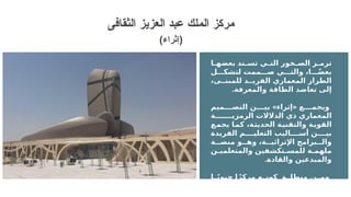 ‫ا‬ ‫بعضه‬ ‫ند‬ ‫تس‬ ‫ي‬ ‫الت‬ ‫خور‬ ‫الص‬ ‫ز‬ ‫ترم‬
‫ل‬ ‫لتشك‬ ‫ممت‬ ‫ص‬ ‫ي‬ ‫والت‬ ،‫ا‬ ً‫ض‬‫بع‬
،‫ى‬ ‫للمبن‬ ‫د‬ ‫الفري‬ ‫المعماري‬ ‫الطراز‬
.‫والمعرفة‬ ‫الطاقة‬ ‫تعاضد‬ ‫إلى‬
» «
‫ميم‬ ‫التص‬ ‫ن‬ ‫بي‬ ‫إثراء‬ ‫ع‬ ‫ويجم‬
‫ة‬ ‫الرمزي‬ ‫الدالالت‬ ‫ذي‬ ‫المعماري‬
‫يجمع‬ ‫كما‬ ،‫الحديثة‬ ‫والتقنية‬ ‫القوية‬
‫الفريدة‬ ‫م‬ ‫التعلي‬ ‫اليب‬ ‫أس‬ ‫ن‬ ‫بي‬
‫ة‬ ‫منص‬ ‫و‬ ‫وه‬ ،‫ة‬ ‫اإلثرائي‬ ‫برامج‬ ‫وال‬
‫ن‬ ‫والمتعلمي‬ ‫تكشفين‬ ‫للمس‬ ‫ة‬ ‫ملهم‬
.‫والقادة‬ ‫والمبدعين‬
‫ا‬ ً‫ي‬‫حيو‬ ‫ا‬ً‫مركز‬ ‫ه‬ ‫كون‬ ‫ق‬ ‫منطل‬ ‫ن‬ ‫وم‬
‫بر‬ ‫ع‬ ‫ل‬ ‫والتفاع‬ ‫واالبتكار‬ ‫ة‬ ‫للمعرف‬
‫التحول‬ ‫ى‬ ‫عل‬ ‫يساعد‬ ‫س‬ ‫الثقافات‬
‫الثقافى‬ ‫العزيز‬ ‫عبد‬ ‫الملك‬ ‫مركز‬
(‫)إثراء‬
 