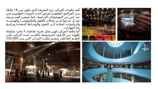 ‫ن‬M‫م‬ ‫يتكون‬ ‫الذي‬ ‫ة‬M‫المعرف‬ ‫برج‬ ،‫ز‬M‫المرك‬ ‫مكونات‬ ‫م‬M‫أه‬
18
‫ا‬Mً‫ق‬‫طاب‬
‫ي‬M
M‫ف‬ ‫ة‬M
M‫التعليمي‬ ‫الدورات‬ ‫أحدث‬ ‫يعرض‬،‫ة‬M
M‫التعليمي‬ ‫ق‬M
M‫المراف‬ ‫ن‬M
M‫م‬
‫ة‬M‫ش‬‫ور‬ ‫ي‬M‫ف‬‫أل‬ ‫ن‬M
‫ض‬‫يحت‬ ‫ا‬M‫م‬‫ك‬ ،‫ية‬M‫س‬‫الدرا‬ ‫الموضوعات‬ ‫ن‬M‫م‬ ‫بير‬M
‫ك‬ ‫عدد‬
‫ة‬MMM‫والهندس‬ ‫ا‬MMM‫والتكنولوجي‬ ‫العلوم‬ ‫مجاالت‬ ‫ي‬MMM‫ف‬ ‫ا‬ً‫نوي‬MMM‫س‬ ‫ل‬MMM‫عم‬
‫ج‬M
M‫وبرام‬ ‫المتعددة‬ ‫ائط‬M
M‫والوس‬ ‫الفنون‬ ‫ى‬M
M‫إل‬ ‫ة‬M
M‫إضاف‬ ،‫والرياضيات‬
.‫المهارات‬ ‫بناء‬
‫لسلة‬M‫س‬ ‫مجرد‬ ‫ال‬ ،‫ة‬M‫ي‬‫تفاعل‬ ‫ة‬M‫تجرب‬ ‫ل‬M‫تمث‬ ‫ي‬M‫ه‬‫ف‬ ،‫ز‬M‫ك‬‫المر‬ ‫ة‬M‫ب‬‫مكت‬ ‫ا‬M‫أم‬
‫ى‬M‫عل‬ ‫ز‬M‫التركي‬ ‫ث‬M‫حي‬ ،‫ب‬M‫بالكت‬ ‫وصة‬M‫المرص‬ ‫ف‬M‫األرف‬ ‫ن‬M‫م‬ ‫ة‬M‫طويل‬
.
‫ن‬M
M‫م‬ ‫ر‬M
M‫أكث‬ ‫ز‬M
M‫المرك‬ ‫ة‬M
M‫مكتب‬ ‫م‬M
M‫وتض‬ ‫التفاعلي‬ ‫م‬M
Mّ‫التعل‬
220.000
‫ف‬M‫لنص‬ ‫ع‬M‫تتس‬ ‫تيعابية‬M‫اس‬ ‫ة‬M‫طاق‬ ‫ع‬M‫م‬ ،‫ة‬M‫واإلنجليزي‬ ‫ة‬M‫بالعربي‬ ٍ
M‫كتاب‬
.‫الرقمية‬ ‫المحفوظات‬ ‫في‬ ‫ودراسة‬ ‫ودورية‬ ‫كتاب‬ ‫مليون‬
 