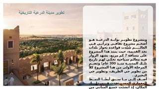 ‫ة‬ّ
‫ي‬‫التاريخ‬ ‫ة‬ّ
‫ي‬‫الدرع‬ ‫مدينة‬ ‫تطوير‬
‫و‬ ‫ه‬ ‫ة‬ ‫الدرعي‬ ‫ة‬ ‫بواب‬ ‫ر‬ ‫تطوي‬ ‫ومشروع‬
‫ي‬ ‫ف‬ ‫ي‬ ‫وتراث‬ ‫ي‬ ‫ثقاف‬ ‫مشروع‬ ‫م‬ ‫أضخ‬
‫بلدات‬ ‫بجوار‬ ‫قواعده‬ ‫دت‬ّ‫ي‬ ُ
‫ش‬ ‫م‬ ‫العال‬
‫المشروع‬ ‫هذا‬ ‫يمتد‬ ‫حيث‬ ،‫القديمة‬ ‫نجد‬
‫مسافة‬ ‫على‬
7
‫الزوار‬ ‫يشهد‬ ،‫مربع‬ ‫كم‬
‫خ‬ ‫تاري‬ ‫م‬ ‫له‬ ‫ي‬ ‫تحك‬ ‫ياحية‬ ‫س‬ ‫م‬ ‫معال‬ ‫ه‬ ‫في‬
‫ذ‬ ‫من‬ ‫ة‬ ‫المدين‬ ‫ك‬ ‫تل‬
300
‫م‬ ‫وتض‬ ‫عام؛‬
ً‫كال‬ ‫المشروع‬ ‫هذا‬ ‫من‬ ‫األولى‬ ‫المرحلة‬
‫حي‬ ‫وتطوير‬ ،‫الطريف‬ ‫حي‬ ‫تطوير‬ ‫من‬
. ‫البجيري‬
‫ط‬ ‫النم‬ ‫ا‬ ً‫ض‬‫أي‬ ‫بق‬ ‫س‬ ‫ا‬ ‫م‬ ‫ى‬ ‫إل‬ ‫ف‬ ‫أض‬
‫ك‬ ‫ذل‬ ‫ي‬ ‫ف‬ ‫تحدث‬ ‫المس‬ ‫المعماري‬
‫ن‬‫م‬ ‫ي‬‫المبان‬ ‫ع‬‫جمي‬ ‫ت‬‫نشئ‬‫ُأ‬ ‫ذ‬‫إ‬ ،‫المكان‬
 
