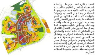 ‫إعادة‬ ‫ى‬MMMM‫عل‬ ‫ميم‬MMMM‫التص‬ ‫فكرة‬ ‫اعتمدت‬
‫ة‬MM‫للمدين‬ ‫ة‬MM‫التقليدي‬ ‫ر‬MM‫العناص‬ ‫تخدام‬MM‫اس‬
‫ا‬MMMM‫ترتيبه‬ ‫ب‬MMMM‫حس‬ ‫المية‬MMMM‫االس‬ ‫ة‬MMMM‫العربي‬
ًMM‫وانتهاء‬ ‫جد‬MM‫المس‬ ‫ن‬MM‫م‬ ‫ا‬MM‫بدء‬ ‫ي‬MM‫المنطق‬
‫العام‬ ‫ن‬MMMM‫التكوي‬ ‫ذ‬MMMM‫أخ‬ ‫ا‬MMMM‫كم‬ ،‫بالبوابات‬
‫الذي‬ ‫ل‬M‫المتص‬ ‫ور‬M‫الس‬ ‫ه‬M‫يشب‬ ‫ا‬M‫م‬ ‫ة‬M‫للمنطق‬
‫ة‬MM‫وأفني‬ ‫خدمات‬ ‫ن‬MM‫م‬ ‫ه‬MM‫وراء‬ ‫ا‬MM‫م‬ ‫ب‬MM‫يحج‬
‫ا‬M‫كم‬ ،‫ة‬M‫مفتوح‬ ‫ة‬M‫داخلي‬ ‫ق‬M‫وحدائ‬ ‫احات‬M‫وس‬
‫ل‬M‫الكام‬ ‫ل‬M‫الفص‬ ‫ى‬M‫عل‬ ‫ور‬M‫الس‬ ‫هذا‬ ‫ل‬M‫يعم‬
‫ق‬M‫ط‬‫والمنا‬ ‫ة‬M‫م‬‫العا‬ ‫ة‬M‫ي‬‫الداخل‬ ‫ق‬M‫ط‬‫المنا‬ ‫ن‬M‫ي‬‫ب‬
‫ل‬M
M‫ويتخل‬ ،‫ة‬M
M‫المركزي‬ ‫ة‬M
M‫بالمنطق‬ ‫ة‬M
M‫المحيط‬
‫ن‬MMM‫م‬ ‫ة‬MMM‫مجموع‬ ‫تمر‬MMM‫المس‬ ‫ور‬MMM‫الس‬ ‫هذا‬
‫ر‬M
M‫مم‬ ‫ل‬M
M‫ويمث‬ ،‫ز‬M
M‫بالمرك‬ ‫ي‬M
M‫وتنته‬ ‫البوابات‬
‫ياغة‬M‫ص‬ ‫إعادة‬ ‫المركزي‬ ‫ي‬M‫الرئيس‬ ‫المشاة‬
‫ة‬M‫التقليدي‬ ‫ة‬M‫العربي‬ ‫وق‬M‫الس‬ ‫ي‬M‫ف‬ ‫للطرقات‬
‫المحالت‬ ‫ا‬MM‫جانبيه‬ ‫ى‬MM‫عل‬ ‫طف‬MM‫تص‬ ‫ي‬MM‫الت‬
.‫التجارية‬
 