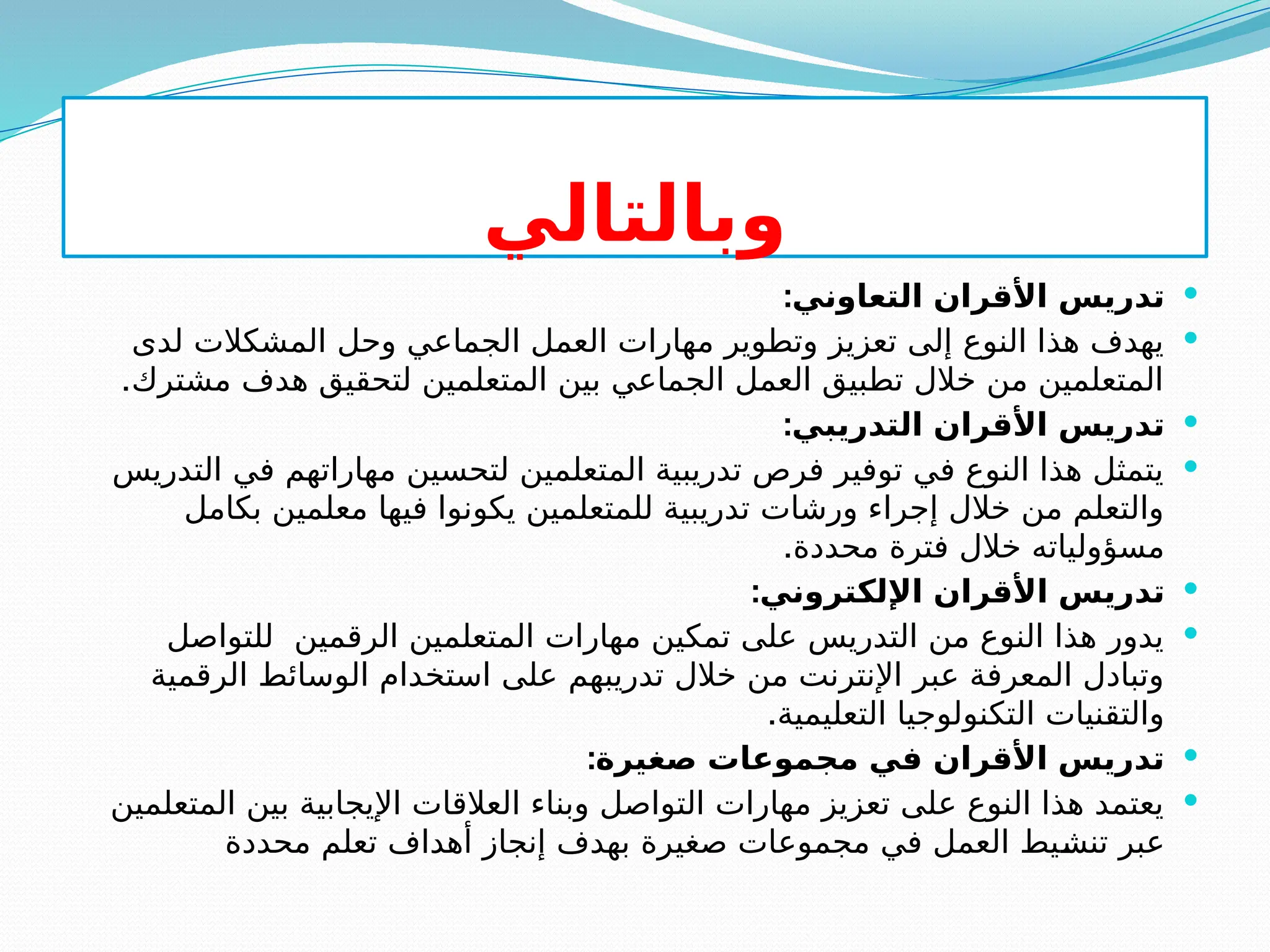 ‫وبالتالي‬

:‫التعاوني‬ ‫األقران‬ ‫تدريس‬

‫لدى‬ ‫المشكالت‬ ‫وحل‬ ‫الجماعي‬ ‫العمل‬ ‫مهارات‬ ‫وتطوير‬ ‫تعزيز‬ ‫إلى‬ ‫النوع‬ ‫هذا‬ ‫يهدف‬
.‫مشترك‬ ‫هدف‬ ‫لتحقيق‬ ‫المتعلمين‬ ‫بين‬ ‫الجماعي‬ ‫العمل‬ ‫تطبيق‬ ‫خالل‬ ‫من‬ ‫المتعلمين‬

:‫التدريبي‬ ‫األقران‬ ‫تدريس‬

‫التدريس‬ ‫في‬ ‫مهاراتهم‬ ‫لتحسين‬ ‫المتعلمين‬ ‫تدريبية‬ ‫فرص‬ ‫توفير‬ ‫في‬ ‫النوع‬ ‫هذا‬ ‫يتمثل‬
‫بكامل‬ ‫معلمين‬ ‫فيها‬ ‫يكونوا‬ ‫للمتعلمين‬ ‫تدريبية‬ ‫ورشات‬ ‫إجراء‬ ‫خالل‬ ‫من‬ ‫والتعلم‬
.‫محددة‬ ‫فترة‬ ‫خالل‬ ‫مسؤولياته‬

:‫اإللكتروني‬ ‫األقران‬ ‫تدريس‬

‫للتواصل‬ ‫الرقمين‬ ‫المتعلمين‬ ‫مهارات‬ ‫تمكين‬ ‫على‬ ‫التدريس‬ ‫من‬ ‫النوع‬ ‫هذا‬ ‫يدور‬
‫الرقمية‬ ‫الوسائط‬ ‫استخدام‬ ‫على‬ ‫تدريبهم‬ ‫خالل‬ ‫من‬ ‫اإلنترنت‬ ‫عبر‬ ‫المعرفة‬ ‫وتبادل‬
.‫التعليمية‬ ‫التكنولوجيا‬ ‫والتقنيات‬

:‫صغيرة‬ ‫مجموعات‬ ‫في‬ ‫األقران‬ ‫تدريس‬

‫المتعلمين‬ ‫بين‬ ‫اإليجابية‬ ‫العالقات‬ ‫وبناء‬ ‫التواصل‬ ‫مهارات‬ ‫تعزيز‬ ‫على‬ ‫النوع‬ ‫هذا‬ ‫يعتمد‬
‫محددة‬ ‫تعلم‬ ‫أهداف‬ ‫إنجاز‬ ‫بهدف‬ ‫صغيرة‬ ‫مجموعات‬ ‫في‬ ‫العمل‬ ‫يط‬S
‫ش‬‫تن‬ ‫عبر‬
 