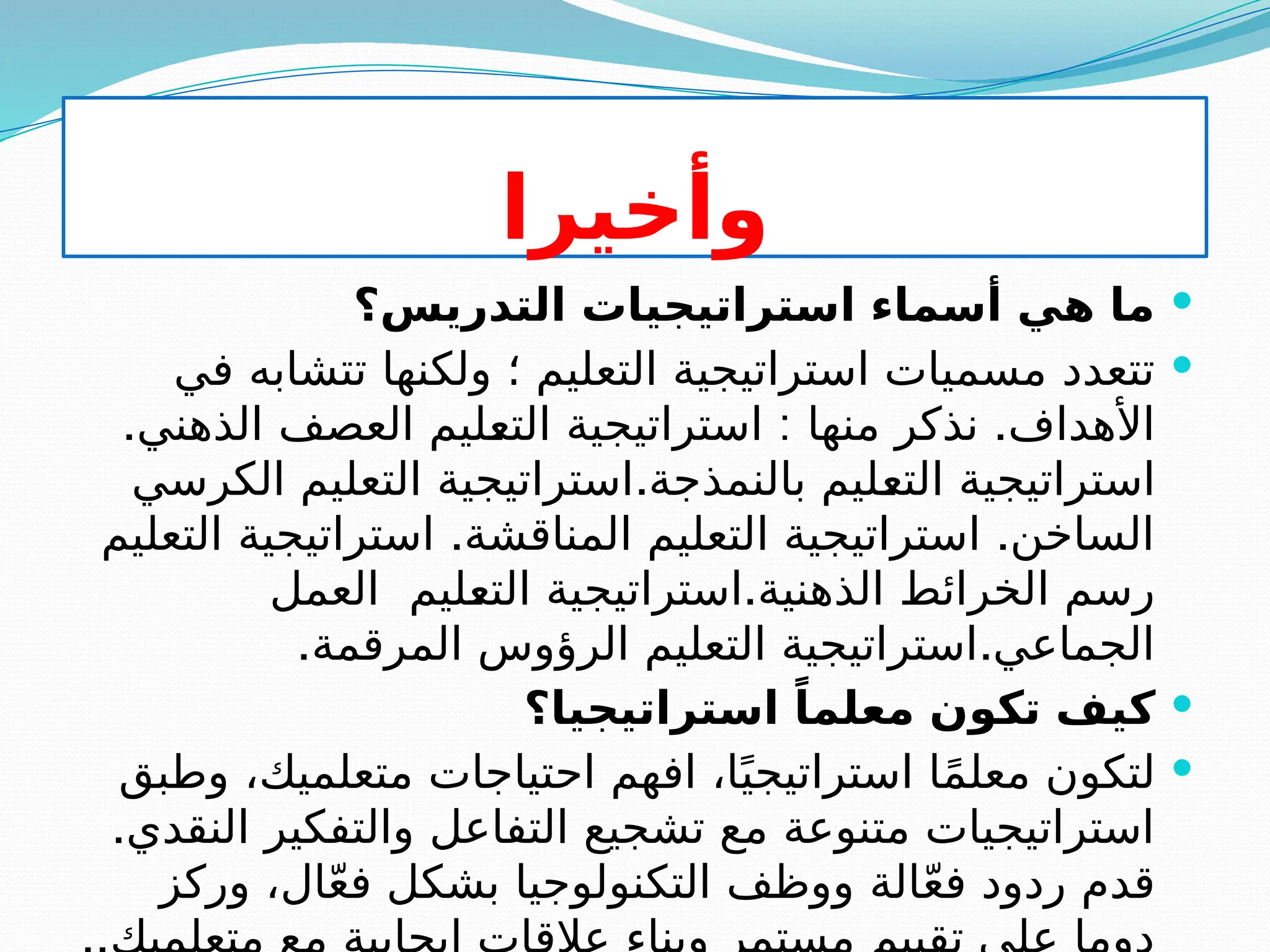 ‫وأخيرا‬

‫التدريس؟‬ ‫استراتيجيات‬ ‫أسماء‬ ‫هي‬ ‫ما‬

‫في‬ ‫تتشابه‬ ‫ولكنها‬ ‫؛‬ ‫التعليم‬ ‫استراتيجية‬ ‫مسميات‬ ‫تتعدد‬
. : .
‫الذهني‬ ‫العصف‬ ‫ليم‬S
‫ع‬‫الت‬ ‫استراتيجية‬ ‫منها‬ ‫نذكر‬ ‫األهداف‬
.
‫الكرسي‬ ‫التعليم‬ ‫استراتيجية‬ ‫بالنمذجة‬ ‫ليم‬S
‫ع‬‫الت‬ ‫استراتيجية‬
. .
‫التعليم‬ ‫استراتيجية‬ ‫المناقشة‬ ‫التعليم‬ ‫استراتيجية‬ ‫الساخن‬
.
‫العمل‬ ‫ليم‬S
‫ع‬‫الت‬ ‫استراتيجية‬ ‫الذهنية‬ ‫الخرائط‬ ‫رسم‬
. .
‫المرقمة‬ ‫الرؤوس‬ ‫التعليم‬ ‫استراتيجية‬ ‫الجماعي‬

‫استراتيجيا؟‬ ً‫معلما‬ ‫تكون‬ ‫كيف‬

‫وطبق‬ ،‫متعلميك‬ ‫احتياجات‬ ‫افهم‬ ،‫ا‬ً‫استراتيجي‬ ‫ا‬ً‫م‬‫معل‬ ‫لتكون‬
.‫النقدي‬ ‫والتفكير‬ ‫التفاعل‬ ‫تشجيع‬ ‫مع‬ ‫متنوعة‬ ‫استراتيجيات‬
‫وركز‬ ،‫ال‬ّ‫ع‬‫ف‬ ‫بشكل‬ ‫التكنولوجيا‬ ‫ووظف‬ ‫الة‬ّ‫ع‬‫ف‬ ‫ردود‬ ‫قدم‬
 