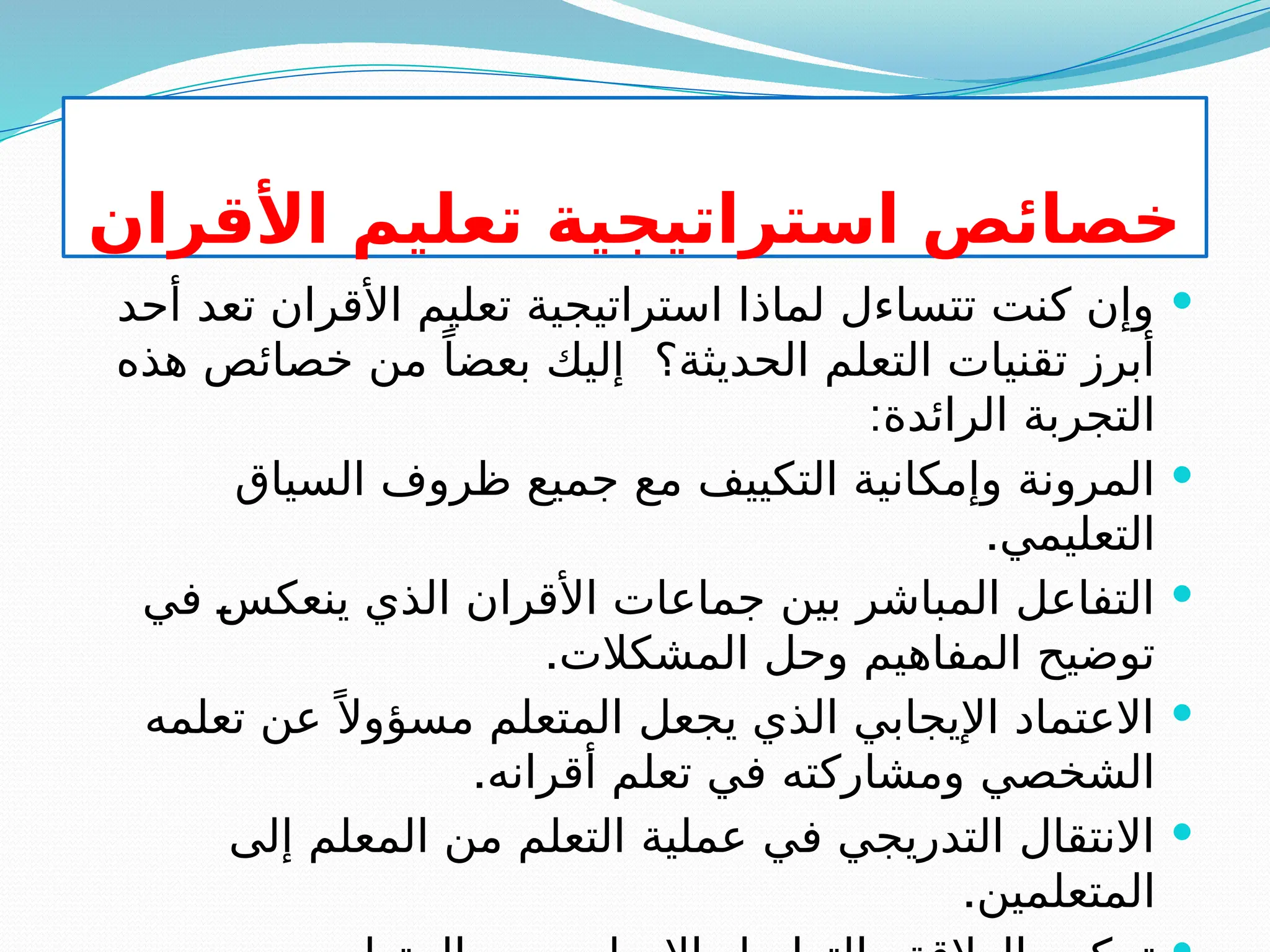 ‫األقران‬ ‫تعليم‬ ‫استراتيجية‬ ‫خصائص‬

‫أحد‬ ‫تعد‬ ‫األقران‬ ‫تعليم‬ ‫استراتيجية‬ ‫لماذا‬ ‫تتساءل‬ ‫كنت‬ ‫وإن‬
‫هذه‬ ‫خصائص‬ ‫من‬ ً‫بعضا‬ ‫إليك‬ ‫الحديثة؟‬ ‫التعلم‬ ‫تقنيات‬ ‫أبرز‬
:‫الرائدة‬ ‫التجربة‬

‫السياق‬ ‫ظروف‬ ‫جميع‬ ‫مع‬ ‫التكييف‬ ‫وإمكانية‬ ‫المرونة‬
.‫التعليمي‬

‫في‬ S
‫س‬‫ينعك‬ ‫الذي‬ ‫األقران‬ ‫جماعات‬ ‫بين‬ ‫المباشر‬ ‫التفاعل‬
.‫المشكالت‬ ‫وحل‬ ‫المفاهيم‬ ‫توضيح‬

‫تعلمه‬ ‫عن‬ً ‫مسؤوال‬ ‫المتعلم‬ ‫يجعل‬ ‫الذي‬ ‫اإليجابي‬ ‫االعتماد‬
.‫أقرانه‬ ‫تعلم‬ ‫في‬ ‫ومشاركته‬ ‫الشخصي‬

‫إلى‬ ‫المعلم‬ ‫من‬ ‫التعلم‬ ‫عملية‬ ‫في‬ ‫التدريجي‬ ‫االنتقال‬
.‫المتعلمين‬
 