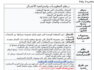 ‫محاضرة‬
5
‫ج‬
2
-
5
‫األعمــال‬ ‫واستراتجية‬ ‫المعلومــأت‬ ‫نـــظم‬
•
. ‫المنظمة‬ ‫تقدمها‬ ‫التي‬ ‫والخدمات‬ ‫المنتجات‬
•
. ‫المنظمة‬ ‫فيها‬ ‫تتنافس‬ ‫التي‬ ‫الصناعة‬ ‫مجاالت‬
•
. ‫السوق‬ ‫في‬ ‫ينافسها‬ ‫الذي‬ ‫من‬
•
. ‫لها‬ ‫تحتاج‬ ‫التي‬ ‫المواد‬ ‫تستورد‬ ‫أين‬ ‫من‬
•
. ‫المحتملون‬ ‫المنظمة‬ ‫عمالء‬ ‫هم‬ ‫من‬
•
‫المدى‬ ‫طويلة‬ ‫واألهداف‬ ‫السياسات‬ ‫ما‬
‫تتشكل‬
‫استراتيجية‬
‫من‬ ‫االعمال‬
‫من‬ ‫مجموعه‬
‫النشاطات‬
‫التي‬ ‫والقرارات‬
‫تتخذها‬
‫لتحديد‬ ‫المنظمه‬
‫العناصر‬
:‫التاليهـ‬
: ‫االعمال‬
‫المنتجات‬ ‫من‬ ‫مترابطة‬ ‫مجموعة‬ ‫بإنتاج‬ ‫تقوم‬ ‫التي‬ ‫الوحيدة‬ ‫المنظمة‬ ‫هي‬
. ‫والخدمات‬
: ‫المنظمة‬
. ‫متعددة‬ ‫أقسام‬ ‫ذات‬ ‫واحدة‬ ‫منظمة‬ ‫تقدمها‬ ‫التي‬ ‫األعمال‬ ‫مجموعة‬ ‫هي‬
: ‫الصناعة‬
‫الصناعية‬ ‫البيئة‬ ‫ن‬ّ‫تكو‬ ‫التي‬ ‫المنظمات‬ ‫من‬ ‫مجموعة‬ ‫هي‬
‫مستويات‬
‫االستراتجيا‬
‫ت‬
•
‫أو‬ ‫ـاتها‬
‫ج‬‫منت‬ ‫أو‬ ‫عملياتها‬ ‫أو‬ ‫أهدافها‬ ‫تغيير‬ ‫من‬ ‫المنظمة‬ ‫تمكن‬ ‫التي‬ ‫المعلومات‬ ‫نظم‬ ‫هي‬
. ‫المنافسة‬ ‫رهان‬ ‫لكسب‬ ‫األخرى‬ ‫المنظمات‬ ‫أو‬ ‫البيئة‬ ‫مع‬ ‫عالقاتها‬ ‫أو‬ ‫خدماتها‬
•
‫أسواق‬ ‫ـ‬
‫ح‬‫وتفت‬ ، ‫جديدة‬ ‫وخدمات‬ ‫لمنتجات‬ ‫المكونة‬ ‫والنظم‬ ‫العليا‬ ‫اإلدارة‬ ‫دعم‬ ‫نظم‬ ‫تشمل‬
. ‫التكلفة‬ ‫وتقلل‬ ‫الخدمة‬ ‫تقديم‬ ‫من‬ ‫وتحسن‬ ‫جديدة‬
•
‫أن‬ ‫ويمكن‬ ‫المستويات‬ ‫كل‬ ‫تخدم‬ ‫حيث‬ ‫ـي‬
‫ج‬‫االستراتي‬ ‫المستوى‬ ‫معلومات‬ ‫نظم‬ ‫عن‬ ‫تختلف‬
. ‫العمل‬ ‫لطريقة‬ ‫شامل‬ ‫تغيير‬ ‫تتطلب‬
•
. ‫ـية‬
‫ج‬‫اإلستراتي‬ ‫لألعمال‬ ‫مستويات‬ ‫ة‬ّ‫د‬‫ع‬ ‫على‬ ‫تعمل‬ ‫أنظمة‬ ‫مجموعة‬ ‫من‬ ‫تتألف‬
‫نظم‬
‫المعلومات‬
‫اإلستراتيجية‬
:‫للمنظمة‬ ‫العامة‬ ‫اإلستراتيجية‬ ‫تــحديد‬
‫االستثمارية‬ ‫الفرص‬ ‫توجد‬ ‫وأين‬ ‫متى‬ ‫فهم‬ ‫على‬ ‫االعتبار‬ ‫في‬ ‫العامة‬ ‫اإلستراتيجية‬ ‫هذه‬ ‫أخذ‬ ‫يساعد‬
.‫معينة‬ ‫تطبيقات‬ ‫تعريف‬ ‫على‬ ‫يساعد‬ ‫ال‬ ‫ولكن‬
‫لكن‬
‫القيمة‬ ‫سلسلة‬ ‫نموذج‬ ‫يتطلب‬
‫القيمة‬ ‫سلسلة‬ ‫نموذج‬
Value Chain Model
:
‫طرق‬ ‫من‬
‫تحديد‬
 