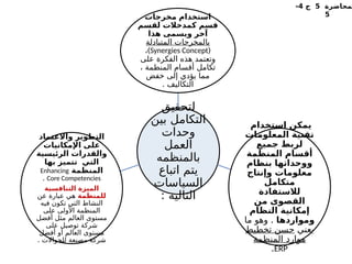 ‫لمحاضرة‬
5
‫ج‬
4
-
5
‫لتحقيق‬
‫بين‬ ‫التكامل‬
‫وحدات‬
‫العمل‬
‫بالمنظمه‬
‫اتباع‬ ‫يتم‬
‫السياسات‬
: ‫التاليه‬
‫مخرجات‬ ‫استخدام‬
‫لقسم‬ ‫كمدخالت‬ ‫قسم‬
‫هذا‬ ‫ويسمى‬ ‫آخر‬
‫المتبادلة‬ ‫بالمخرجات‬
(
Synergies Concept
)
،
‫على‬ ‫الفكرة‬ ‫هذه‬ ‫وتعتمد‬
، ‫المنظمة‬ ‫أقسام‬ ‫تكامل‬
‫خفض‬ ‫إلى‬ ‫يؤدي‬ ‫مما‬
. ‫التكاليف‬
‫استخدام‬ ‫يمكن‬
‫المعلومات‬ ‫تقنية‬
‫جميع‬ ‫لربط‬
‫المنظمة‬ ‫أقسام‬
‫بنظام‬ ‫ووحداتها‬
‫وإنتاج‬ ‫معلومات‬
‫متكامل‬
‫لالستفادة‬
‫من‬ ‫القصوى‬
‫النظام‬ ‫إمكانية‬
‫ومواردها‬
.
‫ما‬ ‫وهو‬
‫يعني‬
‫تخطيط‬ ‫حسن‬
‫المنظمة‬ ‫موارد‬
ERP
.
‫واالعتماد‬ ‫التطوير‬
‫اإلمكانيات‬ ‫على‬
‫الرئيسية‬ ‫والقدرات‬
‫بها‬ ‫تتميز‬ ‫التي‬
‫المنظمة‬
Enhancing
Core Competencies
.
‫التنافسية‬ ‫الميزة‬
‫للمنظمة‬
‫عن‬ ‫عبارة‬ ‫هي‬
‫فيه‬ ‫تكون‬ ‫التي‬ ‫النشاط‬
‫على‬ ‫األولى‬ ‫المنظمة‬
‫أفضل‬ ‫مثل‬ ‫العالم‬ ‫مستوى‬
‫على‬ ‫توصيل‬ ‫شركة‬
‫أفضل‬ ‫أو‬ ‫العالم‬ ‫مستوى‬
. ‫للجواالت‬ ‫مصنعة‬ ‫شركة‬
 