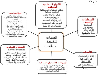6
‫ج‬ -
2
-
3
‫السمات‬
‫الفريدة‬
‫للمنظمات‬
‫التنظيمية‬ ‫األنواع‬
‫المختلفة‬
:
‫هيكلتها‬ ‫في‬ ‫المنظمات‬ ‫تختلف‬
‫وشكلها‬ ‫التنظيمية‬
. ‫األعمال‬ ‫رجال‬ ‫هيكل‬
.‫اآللية‬ ‫البيروقراطية‬
.‫المقسمة‬ ‫ـوقراطية‬
‫ر‬‫البي‬
.‫المتخصصة‬ ‫البيروقراطية‬
‫الرسمية‬ ‫غير‬ ‫لتنظيمات‬
‫المنظمات‬
‫والبيئة‬
:
‫المنظمة‬
‫في‬ ‫موجود‬
‫وتأخذ‬ ‫البيئة‬
‫وتعطيها‬ ‫منها‬
:‫األهداف‬
‫المنظمات‬ ‫تختلف‬
‫أهدافها‬ ‫في‬
‫والوسائل‬
‫في‬ ‫المستخدمة‬
‫تحقيقها‬
‫النمطية‬ ‫التشغيل‬ ‫إجراءات‬
‫والمحددة‬ ‫المعروفة‬ ‫القواعد‬ ‫هي‬
‫من‬ ‫المطورة‬ ‫والممارسات‬ ‫واإلجراءات‬
‫كل‬ ‫في‬ ‫عمليا‬ ‫للتصرف‬ ‫المنظمات‬ ‫قبل‬
. ‫المتوقعة‬ ‫المواقف‬
‫التجارية‬ ‫العمليات‬
Business Processes
:
‫التي‬ ‫الفريدة‬ ‫الطرق‬ ‫هي‬
‫وتنظم‬ ‫المنظمات‬ ‫تعين‬
‫والمعلومات‬ ‫العمل‬ ‫أنشطة‬
‫قيمة‬ ‫إلعطاء‬ ‫والمعرفة‬
.‫والخدمات‬ ‫للمنتجات‬
:‫أخرى‬ ‫اختالفات‬
‫كمالكي‬ ‫منها‬ ‫المستفيد‬
،‫المساهمون‬ ،‫عمالءها‬ ،‫المنظمة‬
.‫الشعب‬
‫ديمقراطية‬ ‫القيادة‬ ‫طبيعة‬
.‫قصريه‬
‫مثل‬ ‫روتينية‬ ‫المهام‬ ‫طبيعة‬
‫مثل‬ ‫روتينية‬ ‫وغير‬ ‫المصانع‬
.‫االستشارية‬ ‫الشركات‬
.‫تستعملها‬ ‫التي‬ ‫التقنيات‬
‫المعلومات‬ ‫نظم‬ ‫تأثير‬ ‫يختلف‬
. ‫المنظمة‬ ‫نوع‬ ‫حسب‬
 