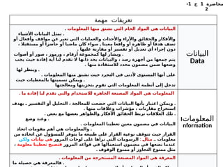‫محاضرة‬
1
‫ج‬
1
-
2
‫مهمة‬ ‫تعريفات‬
‫المعلومات‬ ‫منها‬ ‫تشتق‬ ‫التي‬ ‫الخام‬ ‫المواد‬ ‫هي‬ ‫البيانات‬
.
.
‫األشياء‬ ‫البيانات‬ ‫تمثل‬
‫أو‬ ‫وأفعال‬ ‫مواقف‬ ‫عن‬ ‫تعبر‬ ‫التي‬ ‫والعمليات‬ ‫واألحداث‬ ‫واآلراء‬ ‫والحقائق‬ ‫واألفكار‬
,
، ‫مستقبال‬ ‫أو‬ ‫حاضرا‬ ‫أو‬ ‫ماضيا‬ ‫كان‬ ‫سواء‬ ‫معينا‬ ‫واقعا‬ ‫أو‬ ‫ظاهرة‬ ‫أو‬ ‫هدفا‬ ‫تصف‬
. ‫عليها‬ ‫مقارنة‬ ‫أو‬ ‫تفسير‬ ‫أو‬ ‫تعديل‬ ‫أي‬ ‫إجراء‬ ‫دون‬
.
‫أصوات‬ ‫أو‬ ‫صور‬ ، ‫ورموز‬ ، ‫أرقام‬ ‫كمجموعة‬ ‫لها‬ ‫ويشار‬
‫يجب‬ ‫حيث‬ ‫إفادة‬ ‫أية‬ ‫لنا‬ ‫تقدم‬ ‫ال‬ ‫ذاتها‬ ‫بحد‬ ‫والبيانات‬ ، ‫رصد‬ ‫أجهزة‬ ‫من‬ ‫جمعها‬ ‫يتم‬
. ‫منها‬ ‫لالستفادة‬ ‫محدد‬ ‫مضمون‬ ‫ضمن‬ ‫وضعها‬
.
‫لها‬ ‫وينظر‬
. ‫المعلومات‬ ‫منها‬ ‫تشتق‬ ‫حيث‬ ‫التجرد‬ ‫في‬ ‫ألدنى‬ ‫المستوى‬ ‫أنها‬ ‫على‬
.
‫حيث‬ ‫بالمعطيات‬ ‫تسميتها‬ ‫ويمكن‬
‫ومعالجتها‬ ‫بتخزينها‬ ‫تقوم‬ ‫التي‬ ‫المعلومات‬ ‫أنظمة‬ ‫إلى‬ ‫تدخل‬
‫البيانات‬
Data
. ‫ما‬ ‫إفادة‬ ‫لنا‬ ‫تقدم‬ ‫والتي‬ ‫لالستخدام‬ ‫الجاهزة‬ ‫المصنعة‬ ‫المواد‬ ‫هي‬ ‫المعلومات‬
.
‫بهدف‬ ‫ـ‬ ‫التفسير‬ ‫أو‬ ‫التحليل‬ ، ‫للمعالجة‬ ‫خضعت‬ ‫التي‬ ‫البيانات‬ ‫بأنها‬ ‫اعتبار‬ ‫ويمكن‬
. ‫منها‬ ‫وعالقات‬ ‫مؤشرات‬ ، ‫مقارنات‬ ‫استخراج‬
. .
‫بعض‬ ‫مع‬ ‫بعضها‬ ‫والظواهر‬ ‫األفكار‬ ‫الحقائق‬ ‫تربط‬ ‫العالقات‬ ‫تلك‬
.
‫وضع‬ ‫وعند‬
. ‫المعلومات‬ ‫تعطينا‬ ‫معين‬ ‫مضمون‬ ‫في‬ ‫البيانات‬
.
‫اتخاذ‬ ‫مقومات‬ ‫أهم‬ ‫هي‬ ‫والمعلومات‬
‫من‬ ‫اتخاذه‬ ‫عن‬ %
‫ل‬‫للمسؤو‬ ‫يتوفر‬ ‫ما‬ ‫طبيعة‬ ‫على‬ ‫القرار‬ ‫نوعية‬ ‫تتوقف‬ ‫حيث‬ ‫القرار‬
.. ‫معلومات‬
: %
‫ل‬‫مثا‬
‫المرور‬ ‫لوحات‬ ‫على‬ ‫نراها‬ ‫التي‬ ‫الرسومات‬
‫بيانات‬ ‫هي‬
‫ولكن‬
‫المرور‬ ‫قواعد‬ ‫في‬ ‫استعمالها‬ ‫مضمون‬ ‫في‬ ‫نضعها‬ ‫عندما‬
‫معلومة‬ ‫تعطينا‬ ‫فتصبح‬
،
. ‫الوقوف‬ ‫ممنوع‬ ‫أو‬ ‫التجاوز‬ ‫ممنوع‬ ‫مثل‬
‫المعلومات‬
I
nformation
. ‫المعلومات‬ ‫من‬ ‫المستخرجة‬ ‫المصنعة‬ ‫المواد‬ ‫هي‬ ‫المعرفة‬
.
‫ما‬ ‫حصيلة‬ ‫هي‬ ‫فالمعرفة‬
 