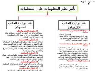 ‫لمحاضرة‬
7
‫ج‬
3
-
4
‫المنظمات‬ ‫على‬ ‫المعلومات‬ ‫نظم‬ ‫تأثير‬
.A
‫الجزئي‬ ‫االقتصاد‬ ‫نموذج‬
Microeconomic
Model
:
‫للمنظمة‬ ‫نموذج‬ ‫هو‬
‫عوامل‬ ‫من‬ ‫هي‬ ‫المعلومات‬ ‫تكنولوجيا‬ ‫أن‬ ‫يعتبر‬
‫في‬ ‫ويساهم‬ ‫والعمل‬ ‫المال‬ ‫رأس‬ ‫مثل‬ ‫اإلنتاج‬
. ‫اإلنتاجية‬ ‫وتحسين‬ ‫النفقات‬ ‫تخفيض‬
.B
‫المعامالت‬ ‫تكلفة‬ ‫نظرية‬
Transaction Cost
Theory
:
‫االقتصادية‬ ‫النظرية‬ ‫هي‬
‫تكون‬ ‫يمكن‬ ‫الداخلية‬ ‫الصفقات‬ ‫أن‬ ‫تعتبر‬ ‫التي‬
.‫الخارجية‬ ‫بالصفقات‬ ‫مقارنة‬ ‫التكلفة‬ ‫ـة‬
‫د‬‫محدو‬
‫الصفقات‬ ‫جعل‬ ‫يمكن‬ ‫المعلومات‬ ‫نظم‬ ‫باستخدام‬
‫تكلفة‬ ‫لقلة‬ ‫أيضا‬ ‫التكاليف‬ ‫محدودة‬ ‫الخارجية‬
‫إلى‬ ‫ـي‬
‫د‬‫يؤ‬ ‫وهذا‬ ، ‫وسرعتها‬ ‫وسهولتها‬ ‫االتصاالت‬
.‫الربحية‬ ‫زيادة‬ ‫وبالتالي‬ ‫المعامالت‬ ‫معدل‬ ‫زيادة‬
.C
‫الوكالة‬ ‫نظرية‬
Agency Theory
:
‫التي‬ ‫االقتصادية‬ ‫النظرية‬ ‫هي‬
‫الذين‬ ‫الوكالء‬ ‫بين‬ ‫رابطة‬ ‫هي‬ ‫الشركة‬ ‫أن‬ ‫تعتبر‬
.‫القرارات‬ ‫يصنعون‬
1
/
‫والحكم‬ ‫القرار‬ ‫نظرية‬
:
‫بذلك‬ ‫تساعد‬ ، ‫الطارئة‬ ‫الظروف‬ ‫في‬ ‫القرارات‬ ‫صنع‬
‫المعلومات‬ ‫كافة‬ ‫توفير‬ ‫جراء‬ ‫من‬ ‫المعلومات‬ ‫نظم‬
. ‫المناسب‬ ‫الوقت‬ ‫في‬ ‫المفيدة‬
2
/
‫االجتماعية‬ ‫النظرية‬
:
‫المنظمات‬ ‫العادية‬ ‫التشغيل‬ ‫ونظم‬ ‫البيروقراطية‬ ‫تساعد‬
.‫بطيئة‬ ‫ـ‬
‫ر‬‫التغيي‬ ‫على‬ ‫القدرة‬ ‫تكون‬ ‫بحيث‬ ‫االستقرار‬ ‫على‬
‫المعلومات‬ ‫توفير‬ ‫في‬ ‫المعلومات‬ ‫نظم‬ ‫تساعد‬
‫أسرع‬ ‫بشكل‬ ‫التغير‬ ‫إحداث‬ ‫في‬ ‫المساعدة‬ ‫واإلمكانيات‬
.‫البيروقراطية‬ ‫من‬ ‫والتخلص‬
3
/
‫المقدمة‬ ‫النظرية‬
:
‫عمال‬ ‫قبل‬ ‫من‬ ‫عليها‬ ‫مسيطر‬ ‫أفقية‬ ‫أكثر‬ ‫منظمات‬ ‫عندنا‬
.
‫وهذا‬ ‫القرارات‬ ‫اتخاذ‬ ‫في‬ ‫المركزية‬ ‫وفيها‬ ‫المعرفة‬
.‫المنظمة‬ ‫في‬ ‫المعلومات‬ ‫نظم‬ ‫دور‬ ‫مع‬ ‫يتوافق‬
4
/
‫الثقافية‬ ‫النظرية‬
:
‫المنظمة‬ ‫وثقافة‬ ‫المعلومات‬ ‫تكنولوجيا‬ ‫تناسب‬ ‫أن‬ ‫يجب‬
.‫المنظمة‬ ‫من‬ ‫مقبولة‬ ‫تكون‬ ‫لكي‬
5
/
‫السياسية‬ ‫النظرية‬
:
‫الجانب‬ ‫دراسة‬ ‫عند‬
‫االقتصادي‬
‫الجانب‬ ‫دراسة‬ ‫عند‬
‫السلوكي‬
 