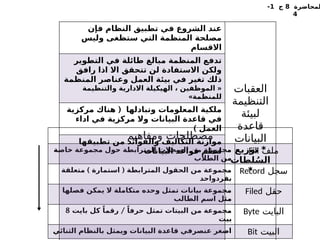 ‫لمحاضرة‬
8
‫ج‬
1
-
4
‫ومفاهيم‬ ‫مصطلحات‬
‫خاصة‬ ‫مجموعة‬ ‫حول‬ ‫المترابطة‬ ‫السجالت‬ ‫من‬ ‫مجموعة‬
‫الطالب‬ ‫من‬
‫ملف‬
Fill
) (
‫متعلقة‬ ‫استمارة‬ ‫المترابطة‬ ‫الحقول‬ ‫من‬ ‫مجموعة‬
‫بفردواحد‬
‫سجل‬
Record
‫فصلها‬ ‫يمكن‬ ‫ال‬ ‫متكاملة‬ ‫وحده‬ ‫تمثل‬ ‫بيانات‬ ‫مجموعة‬
‫الطالب‬ ‫اسم‬ ‫مثل‬
‫حقل‬
Filed
/
‫بايت‬ ‫كل‬ ً‫رقما‬ ً‫حرفا‬ ‫تمثل‬ ‫البيتات‬ ‫من‬ ‫مجموعة‬
8
‫بيت‬
‫البايت‬
Byte
‫الثنائي‬ ‫بالنظام‬ ‫ويمثل‬ ‫البيانات‬ ‫قاعدة‬ ‫عنصرفي‬ ‫اصغر‬ ‫البيت‬
Bit
‫فإن‬ ‫النظام‬ ‫تطبيق‬ ‫في‬ ‫الشروع‬ ‫عند‬
‫وليس‬ ‫ستظغى‬ ‫التي‬ ‫المنظمة‬ ‫مصلحة‬
‫االقسام‬
‫العقبات‬
‫التنظيمة‬
‫لبيئة‬
‫قاعدة‬
‫البيانات‬
‫توزيع‬ *
‫لطات‬ُ‫الس‬
*
‫التطوير‬ ‫في‬ ‫طائلة‬ ‫مبالغ‬ ‫المنظمة‬ ‫تدفع‬
‫رافق‬ ‫اذا‬ ‫اال‬ ‫تتحقق‬ ‫لن‬ ‫االستفادة‬ ‫ولكن‬
‫المنظمة‬ ‫وعناصر‬ ‫العمل‬ ‫بيئة‬ ‫في‬ ‫تغير‬ ‫ذلك‬
«
‫والتنظيمة‬ ‫االدارية‬ ‫الهيكيلة‬ ، ‫الموظفين‬
»‫للمنظمة‬
(
‫مركزية‬ ‫هناك‬ ‫وتبادلها‬ ‫المعلومات‬ ‫ملكية‬
‫اداء‬ ‫في‬ ‫مركزية‬ ‫وال‬ ‫البيانات‬ ‫قاعدة‬ ‫في‬
) ‫العمل‬
‫تطبيقها‬ ‫من‬ ‫والفوائد‬ ‫التكاليف‬ ‫موازنة‬
‫البيانات‬ ‫قواعد‬ ‫لنظم‬
 