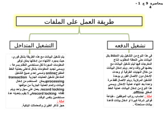 ‫لمحاضرة‬
9
‫ج‬
1
-
4
‫الملفات‬ ‫على‬ ‫العمل‬ ‫طريقة‬
‫الدفعه‬ ‫تشغيل‬
‫المتداخل‬ ‫التشغيل‬
،‫فوري‬ ‫بشكل‬ ‫الطريقة‬ ‫هذه‬ ‫مع‬ ‫البيانات‬ ‫تشغيل‬ ‫يتم‬
‫توفير‬ ‫يمكن‬ ‫إدخالها‬ ‫من‬ ‫االنتهاء‬ ‫بمجرد‬ ‫حيث‬
، ‫بسرعة‬ ‫النظام‬ ‫مستخدمي‬ ‫لكل‬ ‫المجردة‬ ‫المعلومات‬
‫الخط‬ ‫بعملية‬ ‫تداخلي‬ ‫بشكل‬ ‫المعلومات‬ ‫تجديد‬ ‫ويسمى‬
‫المفتوح‬
online
‫التشغيل‬ ‫صيغ‬ ‫إحدى‬ ‫وتسمى‬
‫الجارية‬ ‫العمليات‬ ‫تشغيل‬ ‫المتداخل‬
transaction
processing
‫إدخال‬ ‫من‬ ‫المستخدم‬ ‫ويمكن‬
‫موقعها‬ ‫من‬ ‫الجارية‬ ‫العملية‬ ‫وإتمام‬ ‫البيانات‬
record locking
‫ويتم‬ ‫واحد‬ ‫سجل‬ ‫على‬ ‫يعمل‬ .
‫إقفاله‬
record locking
‫عدة‬ ‫بتعديله‬ ‫يقوم‬ ‫ال‬ ‫كي‬
.‫الوقت‬ ‫بنفس‬ ‫مستخدمين‬
: ‫أمثلة‬
.‫البنكية‬ ‫والمعامالت‬ ‫الطيران‬ ‫تذاكر‬ ‫حجز‬
‫بكل‬ ‫االحتفاظ‬ ‫يتم‬ ‫التشغيل‬ ‫من‬ ‫النوع‬ ‫هذا‬ ‫في‬
‫إنتاج‬ ‫المطلوب‬ ‫اللحظة‬ ‫حتى‬ ‫البيانات‬
‫مع‬ ‫البيانات‬ ‫تشغيل‬ ‫ليتم‬ ‫فيها‬ ‫المخرجات‬
‫البيانات‬ ‫إدخال‬ ‫ويتم‬ .‫واحد‬ ‫وقت‬ ‫في‬ ‫بعضها‬
‫وحدات‬ ‫أو‬ ‫الطرفية‬ ‫النهايات‬ ‫خالل‬ ‫من‬
‫بوحدة‬ ‫الفوري‬ ‫االتصال‬ ‫دون‬ ‫اإلدخال‬
‫مرة‬ ‫فقط‬ ‫االتصال‬ ‫ويتم‬ .‫المركزية‬ ‫التشغيل‬
‫ويسمى‬ .‫اإلدخال‬ ‫عملية‬ ‫انتهاء‬ ‫بعد‬ ‫واحدة‬
‫الخط‬ ‫عملية‬ ‫البيانات‬ ‫إدخال‬ ‫من‬ ‫النوع‬ ‫هذا‬
‫المغلق‬
offline
.
: ‫أمثلة‬
‫طباعة‬ ، ‫الموظفين‬ ‫رواتب‬ ‫احتساب‬
‫قاعدة‬ ‫بيانات‬ ‫ادخال‬ ‫أو‬ ‫كبيرة‬ ‫شركة‬ ‫فواتير‬
. ‫مستحدثة‬ ‫بيانات‬
 