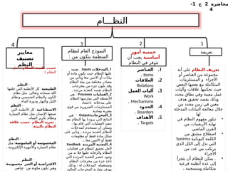 ‫محاضرة‬
2
‫ج‬
1
-
4
‫النظـــام‬
‫تعريفة‬
‫معايير‬
‫تصنيف‬
‫النظم‬
‫أمور‬ ‫خمسة‬
‫أساسية‬
‫أن‬ ‫يجب‬
‫النظام‬ ‫في‬ ‫تتوفر‬
‫لنظام‬ ‫العام‬ ‫النموذج‬
: ‫من‬ ‫يتكون‬ ‫المنظمة‬
‫النظام‬ ‫تعريف‬
‫أنة‬ ‫على‬
‫أو‬ ‫العناصر‬ ‫من‬ ‫مجموعة‬
‫المستلزمات‬ ‫و‬ ‫األجزاء‬
‫البعض‬ ‫بعضها‬ ‫مع‬ ‫المتكاملة‬
‫وآليات‬ ‫عالقات‬ ‫تحكمها‬ ‫حيث‬
‫محدد‬ ‫نطاق‬ ‫وفي‬ ‫معينة‬ ‫عمل‬
‫هدف‬ ‫تحقيق‬ ‫بقصد‬ ‫وذلك‬
‫من‬ ‫محدد‬ ‫زمن‬ ‫في‬ ‫معين‬
‫المدخلة‬ ‫البيانات‬ ‫معالجة‬ ‫خالل‬
‫لها‬
•
‫في‬ ‫النظام‬ ‫مفهوم‬ ‫تبلور‬
‫من‬ ‫األربعينات‬ ‫نهاية‬
‫الماضي‬ ‫القرن‬
•
‫من‬ ‫مشتق‬ ‫اصطالح‬
‫اليونانية‬ ‫الكلمة‬
Systema
‫الذي‬ ‫الكل‬ ‫إلى‬ ‫تدل‬ ‫التي‬
‫من‬ ‫عدد‬ ‫من‬ ‫يرتكب‬
‫األجزاء‬
•
.
‫يتجزأ‬ ‫أن‬ ‫للنظام‬ ‫يمكن‬
‫فرعية‬ ‫أنظمة‬ ‫عدة‬ ‫إلى‬
، ‫ومنسجمة‬ ‫متكاملة‬
1
2
3
4
.1
‫العناصر‬
Items
.
.2
‫العالقات‬
Relations
.3
‫العمل‬ ‫آليات‬
Work
Mechanisms
.
.4
‫الحدود‬
Boarders
.
.5
‫األهداف‬
Targets
.
1
_
‫المدخالت‬
Inputs
:
‫يعتمد‬
‫أو‬ ‫مادة‬ ‫تكون‬ ‫حيث‬ ‫النظام‬ ‫عليها‬
‫من‬ ‫وتأتي‬ ‫معا‬ ‫االثنين‬ ‫أو‬ ‫بيانات‬
‫النظام‬ ‫بيئة‬ ‫من‬ ‫مختلفة‬ ‫مصادر‬
‫مخرجات‬ ‫من‬ ‫جزء‬ ‫تكون‬ ‫وقد‬
. ‫مرتدة‬ ‫كتغذية‬ ‫نفسه‬ ‫النظام‬
2
_
‫العمليات‬
Processes
:
‫هي‬
‫النظام‬ ‫يمارسها‬ ‫التي‬ ‫األنشطة‬
‫باعتماد‬ ‫مدخالتة‬ ‫على‬
‫قوى‬ ‫من‬ ‫الضرورية‬ ‫المستلزمات‬
‫ومادية‬ ‫بشرية‬
3
_
‫المخرجات‬
Outputs
:
‫هي‬
‫بعد‬ ‫النظام‬ ‫بها‬ ‫يزودنا‬ ‫التي‬ ‫النتائج‬
، ‫بها‬ ‫قام‬ ‫التي‬ ‫العمليات‬ ‫تنفيذ‬
‫كمدخالت‬ ‫تستخدم‬ ‫أن‬ ‫ويمكن‬
‫على‬ ‫وتأتي‬ ، ‫مرتدة‬ ‫كتغذية‬ ‫للنظام‬
‫معلومات‬ ‫أو‬ ‫فقط‬ ‫مادة‬ ‫شكل‬
.. ‫معا‬ ‫االثنين‬ ‫أو‬ ‫فقط‬
4
_
‫المرتدة‬ ‫التغذية‬
Feedback
:
‫فعاليات‬ ‫في‬ ‫انتظام‬ ‫تحقيق‬ ‫ـ‬
‫ل‬‫ألج‬
‫من‬ ‫بد‬ ‫فال‬ ‫عليها‬ ‫والرقابة‬ ‫النظام‬
‫التي‬ ‫المرتدة‬ ‫التغذية‬ ‫عنصر‬ ‫وجود‬
‫النظام‬ ‫مخرجات‬ ‫من‬ ‫جزء‬ ‫تأخذ‬
‫وذلك‬ ، ‫له‬ ‫كمدخالت‬ ‫وتستعمله‬
‫الحالية‬ ‫المخرجات‬ ‫مقارنة‬ ‫بهدف‬
‫النظام‬ ‫طبيعة‬ ‫حسب‬
(
‫أصل‬
: ) ‫النظام‬
-
‫النظم‬
‫الطبيعية‬
:
‫خلقها‬ ‫التي‬ ‫األنظمة‬ ‫كل‬
‫نظام‬ ‫مثل‬ ‫وتعالى‬ ‫سبحانه‬ ‫الله‬
‫ونظام‬ ‫الشمسي‬ ‫والنظام‬ ‫الكون‬
.‫الماء‬ ‫ودورة‬ ‫والنهار‬ ‫الليل‬
-
‫النظم‬
‫االصطناعية‬
:
‫التي‬ ‫األنظمة‬ ‫كل‬
‫السيارة‬ ‫نظام‬ ‫مثل‬ ‫اإلنسان‬ ‫صنعها‬
.‫المياه‬ ‫تكرير‬ ‫ونظام‬
.
‫عالقة‬ ‫حسب‬ ‫النظام‬ ‫تجريد‬
‫بالبيئة‬ ‫النظام‬
:
-
‫النظم‬
:‫الملموسة‬ ‫أو‬ ‫المحسوسة‬
‫مثل‬
. ‫اإللكترونية‬ ‫واألجهزة‬ ‫السيارة‬ ‫نظام‬
-
‫النظم‬
:‫محسوسة‬ ‫الغير‬ ‫أو‬ ‫االفتراضية‬
‫عناصر‬ ‫من‬ ‫مكونة‬ ‫تكون‬ ‫وهي‬
 