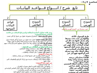 ‫لمحاضرة‬
9
‫ج‬
3
-
4
‫البيانــات‬ ‫قـــواعــد‬ ‫انــــواع‬ / ‫شرح‬ ‫تابع‬
‫النموذج‬
‫الهرمي‬
‫قواعد‬
‫البيانات‬
‫الموجهة‬
‫النموذج‬
‫الشبكي‬
‫النموذج‬
‫ـالئقي‬
‫ع‬‫ال‬
1
2
3
2
‫والشبكي‬ ‫الهرمي‬ ‫النموذج‬ ‫بين‬ ‫مشتركة‬ ‫عيوب‬
•
‫األدلة‬ ،‫الوصول‬ ‫طرق‬
‫مسبقا‬ ‫تحدد‬ ‫يجب‬ ‫والفهارس‬
‫لن‬ ‫ذلك‬ ‫بعد‬ ‫عليها‬ ‫تعديل‬ ‫وأي‬
‫هيكلة‬ ‫تعاد‬ ‫حيث‬ ‫سهال‬ ‫يكون‬
‫غير‬ ‫فهي‬ ‫لذلك‬ ،‫البيانات‬ ‫قواعد‬
.
‫المتجهة‬ ‫البلد‬ ‫تحديد‬ ‫مثل‬ ‫مرنة‬
‫من‬ ‫المغادرة‬ ‫الطائرات‬ ‫إليها‬
‫معرفة‬ ‫دون‬ ‫خالد‬ ‫الملك‬ ‫مطار‬
‫غير‬ ‫أمر‬ ‫فهو‬ ‫الجهة‬ ‫أو‬ ‫اليم‬
.‫سهل‬
•
‫برمجة‬ ‫إلى‬ ‫يحتاج‬ ‫كالهما‬
‫وقتا‬ ‫وتأخذ‬ ‫وصعبة‬ ‫مكثفة‬
.‫كبيرا‬ ‫وجهدا‬ ‫طويال‬
•
.‫التصميم‬ ‫أخطاء‬ ‫معالجة‬ ‫يصعب‬
•
‫في‬ ‫جدا‬ ‫قليل‬ ‫استخدامه‬
‫خالل‬ ‫من‬ ‫الحالي‬ ‫الوقت‬
‫القديمة‬ ‫األنظمة‬
Legacy
Systems
‫تستحدث‬ ‫لم‬ ‫التي‬
‫قاعدة‬ ‫من‬ ‫ت‬%
‫ا‬‫البيان‬ ‫واسترجاع‬ ‫معالجة‬%
‫ل‬ ‫أساسية‬ ‫عمليات‬ ‫ثالثة‬ ‫يوجد‬
: ‫النموذج‬ ‫هذا‬ ‫مع‬ ‫نات‬%
‫ا‬‫البي‬
‫ر‬%
‫ا‬‫االختي‬ ‫عملية‬
Select
:
‫حسب‬ ‫اكثر‬ ‫أو‬ ‫جدول‬ ‫من‬ ‫حقول‬ ‫مجموعة‬ ‫الستخراج‬
. ‫محددة‬ ‫شروط‬
‫اإلسقاط‬ ‫عملية‬
Project
:
‫جدول‬ ‫إلنشاء‬ ‫أكثر‬ ‫أو‬ ‫جدول‬ ‫من‬ ‫حقول‬ ‫عدة‬ ‫اختيار‬
‫ويسمى‬ ‫محددة‬ ‫رؤية‬ ‫أو‬ ‫نظر‬ ‫وجهة‬ ‫عن‬ ‫يعبر‬ ‫جديد‬
view
.‫مؤقتا‬ ‫يكون‬ ‫ما‬ ‫وغالبا‬
‫الربط‬ ‫عملية‬
join
:
‫منهم‬ ‫بيانات‬ ‫السترجاع‬ ‫ببعضهم‬ ‫جدول‬ ‫عدة‬ ‫بربط‬ ‫تسمح‬ ‫التي‬
.‫الجداول‬ ‫بين‬ ‫العالقات‬ ‫ولضبط‬
: ‫الجداول‬ ‫بين‬ ‫ت‬%
‫ا‬‫العالق‬ ‫من‬ ‫انواع‬ ‫ثالثة‬ ‫يوجد‬
‫من‬
‫واحد‬ ‫إلى‬ ‫واحد‬
. /
‫الشخصي‬ ‫وملفة‬ ‫مستخدم‬ ‫مثل‬
‫من‬
‫متعدد‬ ‫إلى‬ ‫واحد‬
. /
‫وطلباته‬ ‫عميل‬ ‫مثل‬
‫من‬
‫متعدد‬ ‫إلى‬ ‫متعدد‬
. /
‫والطلبات‬ ‫المنجات‬ ‫مثل‬
: ‫النموذج‬ ‫ميزات‬ ‫من‬
•
. ‫مختلفة‬ ‫مصادر‬ ‫من‬ ‫البيانات‬ ‫تجميع‬ ‫على‬ ‫والقدرة‬ ‫العالية‬ ‫المرونة‬
•
. ‫والصيانة‬ ‫التصميم‬ ‫سهولة‬
•
‫التي‬ ‫والتطبيقات‬ ‫البرامج‬ ‫إرباك‬ ‫دون‬ ‫جديدة‬ ‫وسجالت‬ ‫بيانات‬ ‫إضافة‬ ‫سهولة‬
.‫عليها‬ ‫تعمل‬
: ‫النموذج‬ ‫هذا‬ ‫عيوب‬ ‫من‬
•
. ‫المعالجة‬ ‫كفاءة‬ ‫قلة‬
•
. ‫الطيران‬ ‫حجوزات‬ ‫كنظم‬ ‫الكبيرة‬ ‫النظم‬ ‫حالة‬ ‫في‬ ‫ضعفها‬
•
‫في‬ ‫البيانية‬ ‫العناصر‬ ‫تكرار‬ ‫يمكن‬ ‫حيث‬ ‫بعناية‬ ‫تصمم‬ ‫يتم‬ ‫لم‬ ‫إذا‬ ‫والتكرار‬ ‫الحشو‬
. ‫والتحديث‬ ‫التخزين‬ ‫في‬ ‫مشاكل‬ ‫يسبب‬ ‫مما‬ ‫جداول‬ ‫عدة‬
•
‫علية‬ ‫التطبيع‬ ‫عملية‬ ‫تطبيق‬ ‫يجب‬ ‫بكفاءة‬ ‫النموذج‬ ‫هذا‬ ‫الستخدام‬
 