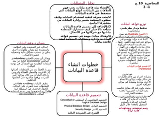 ‫المحاضرة‬
10
‫ج‬
1
-
3
‫انشاء‬ ‫خطوات‬
‫البيانات‬ ‫قاعدة‬
‫المتطلبات‬ ‫تحليل‬
1
‫فهم‬ ‫يجب‬ ،‫بيانات‬ ‫قاعدة‬ ‫بيئة‬ ‫إلنشاء‬/
‫التي‬ ‫البيانات‬ ‫أنواع‬ ،‫البيانات‬ ‫بين‬ ‫العالقات‬
.‫البيانات‬ ‫قاعدة‬ ‫في‬ ‫ستحفظ‬
2
‫وكيف‬ ‫البيانات‬ ‫استخدام‬ ‫كيفية‬ ‫معرفة‬ ‫يجب‬/
‫من‬ ‫البيانات‬ ‫وإدارة‬ ‫بتغيير‬ ‫المنظمة‬ ‫ستقوم‬
.‫الواسع‬ ‫منظورها‬
3
‫البيانات‬ ‫قاعدة‬ ‫تصميم‬ ‫إلى‬ ‫باإلضافة‬/
‫المنظمة‬ ‫ستشارك‬ ‫كيف‬ ‫باالعتبار‬ ‫سيأخذ‬
.‫األعمال‬ ‫في‬ ‫شركائها‬ ‫مع‬ ‫بياناتها‬
4
‫قواعد‬ ‫تصميم‬ ‫في‬ ‫مهمة‬ ‫مبادئ‬ ‫وهناك‬/
‫لبيئة‬ ‫المنظمة‬ ‫ومتطلبات‬ ‫وإدارة‬ ،‫البيانات‬
‫بيانات‬ ‫قاعدة‬
‫البيانات‬ ‫قواعد‬ ‫توزيع‬
‫بطريقتين‬ ‫وتدار‬ ‫تحفظ‬
: ‫يسيتن‬%
‫ئ‬‫ر‬
1
‫النسخ‬ /
Duplicate
‫نسخ‬ ‫يتم‬
‫نسخا‬ ‫المركزية‬ ‫البيانات‬ ‫قاعدة‬
‫في‬ ‫ووضعها‬ ‫مرات‬ ‫عدة‬ ‫كامال‬
. ‫عليها‬ ‫للعمل‬ ‫بعيدة‬ ‫جغرافية‬ ‫مواقع‬
‫المركزية‬ ‫النسخة‬ ‫تحديث‬ ‫يتم‬
. ‫العمل‬ ‫عن‬ ‫التوقف‬ ‫ساعات‬ ‫خالل‬
‫السعودية‬ ‫الخطوط‬ ‫شركة‬ ‫مثل‬
‫في‬ ‫لتضعها‬ ‫المركزية‬ ‫قاعدتها‬ ‫تنسخ‬
‫عليها‬ ‫تعديل‬ ‫وأي‬ ‫وسيدني‬ ‫نيويورك‬
‫النسخ‬ ‫في‬ ‫تلقائيا‬ ‫تحديثه‬ ‫يتم‬
‫متوفرة‬ ‫المعلومات‬ ‫لجعل‬ ‫البعيدة‬
.‫مباشرة‬
2
‫البيانات‬ ‫قواعد‬ ‫تقسم‬ /
Partitioned
:
‫تخزين‬ ‫يتم‬
‫البيانات‬ ‫قاعدة‬ ‫من‬ ‫أقسام‬ ‫وصيانة‬
‫األقسام‬ ‫وتكون‬ .‫واحد‬ ‫مكان‬ ‫في‬
‫مواقع‬ ‫في‬ ‫ومصانة‬ ‫مخزنة‬ ‫األخرى‬
.‫أخرى‬ ‫جغرافية‬
‫لحاسب‬ ‫معالج‬ ‫كل‬ ‫عند‬ ‫يكون‬ ‫بحيث‬
‫لخدمة‬ ‫الضرورية‬ ‫البيانات‬ ‫بعيد‬
.‫الجغرافية‬ ‫منطقته‬
‫في‬ ‫التغيير‬ ‫رفع‬ ‫يتم‬ ‫ما‬ ‫غالبا‬
‫قاعدة‬ ‫إلى‬ ‫المحلية‬ ‫الملفات‬
‫بأسلوب‬ ‫المركزية‬ ‫البيانات‬
‫الليل‬ ‫خالل‬ ‫بالدفعة‬ ‫التشغيل‬
‫ومعلومات‬ ‫توضيحي‬ ‫رسم‬
‫م‬ ‫هامه‬
10
‫البيانات‬ ‫قاعدة‬ ‫تصميم‬
‫المنطقي‬ ‫أو‬ ‫المفاهيمي‬ ‫التصميم‬
Conceptual or
Logical Database Design
‫المادي‬ ‫التصميم‬
Physical Database Design
‫األمني‬ ‫التصميم‬
Security Design
‫ليه‬%
‫ا‬‫الت‬ ‫شريحة‬%
‫ل‬‫ا‬ ‫في‬ ‫الشرح‬
‫البيانات‬ ‫نــوعية‬ ‫ضمان‬
‫المالئمة‬ ‫وغير‬ ‫ـحيحة‬
‫ص‬‫ال‬ ‫غير‬ ‫البيانات‬
‫أخرى‬ ‫معلومات‬ ‫مصادر‬ ‫مع‬ ‫والمتضاربة‬
‫وتشغيلية‬ ‫مالية‬ ‫مشاكل‬ ‫تتسبب‬ ‫أن‬ ‫يمكن‬
..‫لألعمال‬ ‫خطيرة‬
‫الحشو‬ ‫يسبب‬ ‫أن‬ ‫ويمكن‬
redundancy
‫و‬
‫التناقض‬
inconsistency
‫بيئة‬ ‫عن‬ ‫الناتج‬
‫نوعية‬ ‫في‬ ‫المشاكل‬ ‫من‬ ‫التقليدية‬ ‫الملفات‬
.‫البيانات‬
‫أعمالها‬ ‫المنظمات‬ ‫نقل‬ ‫بعد‬ ‫الخطأ‬ ‫ويزداد‬
‫والزودين‬ ‫للعمالء‬ ‫والسماح‬ ‫االنترنت‬ ‫إلى‬
‫على‬ ‫مواقعا‬ ‫خالل‬ ‫من‬ ‫البيانات‬ ‫بإدخال‬
‫أنظمتها‬ ‫على‬ ‫مباشرة‬ ‫ورفعها‬ ‫االنترنت‬
. .‫الداخلية‬
‫البيانات‬ ‫تنظيف‬
Data scrubbing
‫هي‬
‫البيانات‬ ‫على‬ ‫للتعرف‬ ‫تنفذ‬ ‫النشاطات‬
‫جيدا‬ ‫المشكلة‬ ‫غير‬ ،‫الناقصة‬ ،‫الخطأ‬
‫استقامة‬ ‫تدعم‬ ‫وهي‬ .‫لتصحيحها‬ ‫والمكررة‬
‫البيانات‬
data consistency
.
 