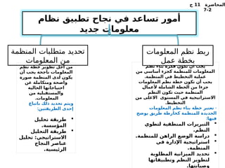 ‫المحاضرة‬
11
‫ج‬
2
-
7
‫نظام‬ ‫تطبيق‬ ‫نجاح‬ ‫في‬ ‫تساعد‬ ‫أمور‬
‫جديد‬ ‫معلومات‬
‫نظم‬ ‫بناء‬ ‫فكرة‬ ‫تكون‬ ‫أن‬ ‫يجب‬
‫من‬ ‫أساسي‬ ‫كجزء‬ ‫للمنظمة‬ ‫المعلومات‬
.‫المنظمة‬ ‫في‬ ‫التخطيط‬ ‫عملية‬
‫المعلومات‬ ‫نظم‬ ‫خطة‬ ‫تكون‬ ‫أن‬ ‫يجب‬
%
‫ل‬‫ألعما‬ ‫الشاملة‬ ‫الخطة‬ ‫من‬ ‫جزءا‬
‫النظم‬ ‫تكون‬ ‫حيث‬ ‫المنظمة‬
‫من‬ ‫االعلى‬ ‫المستوى‬ ‫في‬ ‫االستراتيجية‬
.‫التخطيط‬
-
‫المعلومات‬ ‫نظم‬ ‫بناء‬ ‫خطة‬ ‫تعتبر‬
‫يوضح‬ ‫طريق‬ ‫كخارطة‬ ‫للمنظمة‬ ‫الجديدة‬
:‫فيها‬

‫لتطوي‬ ‫المنطقية‬ ‫التبريرات‬
.‫النظم‬

.‫للمنظمة‬ ‫الراهن‬ ‫الوضع‬ ‫دراسة‬

‫في‬ ‫اإلدارة‬ ‫استراتيجية‬
.‫المنظمة‬

‫المطلوبة‬ ‫الميزانية‬ ‫تحديد‬
‫وتطبيقاتها‬ ‫النظم‬ ‫لتطوير‬
.‫وصيانتها‬
‫المعلومات‬ ‫نظم‬ ‫ربط‬
‫عمل‬ ‫بخطة‬
‫المنظمة‬ ‫متطلبات‬ ‫تحديد‬
‫المعلومات‬ ‫من‬
‫نظم‬ ‫خطة‬ ‫تطوير‬ ‫أجل‬ ‫من‬
‫أن‬ ‫يجب‬ ‫ناجحة‬ ‫المعلومات‬
‫صورة‬ ‫المنظمة‬ ‫لدى‬ ‫يكون‬
‫عن‬ ‫ومتكاملة‬ ‫واضحة‬
‫الحالية‬ ‫احتياجاتها‬
‫من‬ ‫والمستقبلية‬
.‫المعلومات‬
‫باتباع‬ ‫ذلك‬ ‫تحديد‬ ‫ويتم‬
:‫الطريقتين‬ ‫إحدى‬

‫تحليل‬ ‫طريقة‬
.‫المؤسسة‬

‫التحليل‬ ‫طريقة‬
‫تحليل‬ :‫االستراتيجي‬
‫النجاح‬ ‫عناصر‬
.‫الرئيسية‬
 