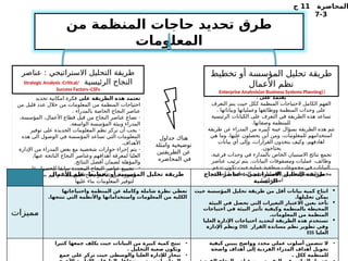 ‫المحاضرة‬
11
‫ج‬
3
-
7
‫من‬ ‫المنظمة‬ ‫حاجات‬ ‫تحديد‬ ‫طرق‬
‫المعلومات‬
: ‫على‬ ‫يعتمد‬
‫التعرف‬ ‫يتم‬ ‫حيث‬ ‫ككل‬ ‫المنظمة‬ ‫الحتياجات‬ ‫الكامل‬ ‫الفهم‬
. ‫وبياناتها‬ ‫وعملياتها‬ ‫ووظائفها‬ ‫المنظمة‬ ‫وحدات‬ ‫على‬
‫الرئيسية‬ ‫الكيانات‬ ‫على‬ ‫التعرف‬ ‫في‬ ‫الطريقة‬ ‫هذه‬ ‫تساعد‬
.‫وصفاتها‬ ‫للمنظمة‬
‫طريقة‬ ‫عن‬ ‫المدراء‬ ‫من‬ ‫كبيره‬ ‫عينة‬ ‫بسؤال‬ ‫الطريقة‬ ‫هذه‬ ‫تتم‬
‫هي‬ ‫وما‬ ،‫عليها‬ ‫يحصلون‬ ‫أين‬ ‫ومن‬ ،‫للمعلومات‬ ‫استخدامهم‬
‫بيانات‬ ‫أي‬ ‫وإلى‬ ،‫القرارات‬ ‫يتخذون‬ ‫وكيف‬ ،‫اهادفهم‬
.‫يحتاجون‬
،‫فرعية‬ ‫وحدات‬ ‫في‬ ‫بالمدارء‬ ‫الخاص‬ ‫االستبيان‬ ‫نتائج‬ ‫تجمع‬
.
‫عناصر‬ ‫ترتيب‬ ‫يتم‬ ‫البيانات‬ ‫ومصفوفات‬ ‫عمليات‬ ،‫وظائف‬
‫تدعم‬ ‫تكون‬ ‫حيث‬ ‫عملية‬ ‫منطقية‬ ‫مجموعات‬ ‫في‬ ‫البيانات‬
(
، ‫انشاء‬ ‫المنظمة‬ ‫في‬ ‫العمليات‬ ‫من‬ ‫مترابطة‬ ‫مجموعات‬
.) ‫استخدام‬
‫تخطيط‬ ‫أو‬ ‫المؤسسة‬ ‫تحليل‬ ‫طريقة‬
‫األعمال‬ ‫نظم‬
(
Enterprise Analysis(or Business Systems Planning)
‫عناصر‬ : ‫االستراتيجي‬ ‫التحليل‬ ‫طريقة‬
‫الرئيسية‬ ‫النجاح‬
Strategic Analysis :Critical/
Success Factors–CSFs
‫على‬ ‫الطريقة‬ ‫هذه‬ ‫تعتمد‬
‫تحديد‬ ‫امكانية‬ ‫فكرة‬
‫من‬ ‫قليل‬ ‫عدد‬ ‫خالل‬ ‫من‬ ‫المعلومات‬ ‫من‬ ‫المنظمة‬ ‫احتياجات‬
. ‫بالمدراء‬ ‫الخاصة‬ ‫النجاح‬ ‫عناصر‬
-
،‫المؤسسة‬ ،‫األعمال‬ ‫قطاع‬ ‫قبل‬ ‫من‬ ‫النجاح‬ ‫عناصر‬ ‫تصاغ‬
.‫الواسعة‬ ‫المؤسسة‬ ‫وبيئة‬ ‫المدراء‬
-
‫توفير‬ ‫على‬ ‫الجديدة‬ ‫المعلومات‬ ‫نظم‬ ‫تركز‬ ‫أن‬ ‫يجب‬
‫هذه‬ ‫الى‬ ‫الوصول‬ ‫في‬ ‫المؤسسة‬ ‫تساعد‬ ‫التي‬ ‫المعلومات‬
.‫األهداف‬
-
‫اإلدارة‬ ‫من‬ ‫المدراء‬ ‫بعض‬ ‫مع‬ ‫شخصية‬ ‫حوارات‬ ‫إجراء‬ ‫يتم‬
،‫عنها‬ ‫الناتجة‬ ‫النجاح‬ ‫وعناصر‬ ‫أهدافهم‬ ‫لمعرفة‬ ‫العليا‬
.‫النتائج‬ ‫أفضل‬ ‫لضمان‬ ‫والمؤهلة‬
-
‫على‬ ‫ـول‬
‫ص‬‫للح‬ ‫سابقا‬ ‫المحددة‬ ‫النجاح‬ ‫عناصر‬ ‫تجميع‬
.
‫النظم‬ ‫بناء‬ ‫يتم‬ ‫و‬ ‫المؤسسة‬ ‫نجاح‬ ‫عناصر‬ ‫من‬ ‫صورة‬
‫عليها‬ ‫بناء‬ ‫المعلومات‬ ‫لتوفير‬
‫جداول‬ ‫هناك‬
‫وامثلة‬ ‫توضيحية‬
‫الطريقتين‬ ‫عن‬
‫المحاضره‬ ‫في‬
‫األعمال‬ ‫نظم‬ ‫تخطيط‬ ‫أو‬ ‫المؤسسة‬ ‫تحليل‬ ‫طريقة‬ ‫النجاح‬ ‫عناصر‬ : ‫االستراتيجي‬ ‫التحليل‬ ‫طريقة‬
‫الرئيسية‬
‫مميزات‬
‫واحتياجاتها‬ ‫المنظمة‬ ‫عن‬ ‫وكاملة‬ ‫شاملة‬ ‫نظرة‬ ‫تعطي‬
.‫تنتجها‬ ‫التي‬ ‫واألنظمة‬ ‫واستخداماتها‬ ‫المعلومات‬ ‫من‬ ‫الكلية‬

‫حيث‬ ‫المؤسسة‬ ‫تحليل‬ ‫طريقة‬ ‫من‬ ‫أقل‬ ‫بيانات‬ ‫كمية‬ ‫انتاج‬
.‫تحليلها‬ ‫يمكن‬

‫البيئة‬ ‫في‬ ‫تحصل‬ ‫التي‬ ‫التغيرات‬ ‫االعتبار‬ ‫بعين‬ ‫تأخذ‬
‫احتياجات‬ ‫في‬ ‫البيئة‬ ‫تأثير‬ ‫وكيفية‬ ‫بالمنظمة‬ ‫المحيطة‬
.‫المعلومات‬ ‫من‬ ‫المنظمة‬

‫العليا‬ ‫اإلدارة‬ ‫احتياجات‬ ‫لتحديد‬ ‫الطريقة‬ ‫هذه‬ ‫تستخدم‬
‫القرار‬ ‫مساندة‬ ‫نظم‬ ‫تطوير‬ ‫وفي‬
DSS
‫اإلدارة‬ ‫ونظم‬
‫العليا‬
ESS
•
‫كثيرا‬ ‫جمعها‬ ‫يكلف‬ ‫حيث‬ ‫البيانات‬ ‫من‬ ‫كبيرة‬ ‫كمية‬ ‫تنتج‬
. ‫التحليل‬ ‫صعبة‬ ‫وتكون‬
•
‫جمع‬ ‫على‬ ‫تركز‬ ‫حيث‬ ‫والوسطى‬ ‫العليا‬ ‫لإلدارة‬ ‫تنحاز‬
•
‫كيفية‬ ‫يبينن‬ ‫وواضح‬ ‫محدد‬ ‫عملي‬ ‫أسلوب‬ ‫تتضمن‬ ‫ال‬
‫واضحة‬ ‫أهداف‬ ‫إلى‬ ‫الفردية‬ ‫المدراء‬ ‫أهداف‬ ‫تحويل‬
. ‫ككل‬ ‫للمنظمة‬
 