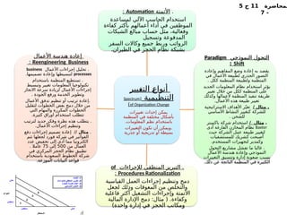 ‫لمحاضرة‬
11
‫ج‬
5
-
7
‫ـيير‬
‫غ‬‫الت‬ ‫ـ‬
‫ع‬‫أنوا‬
‫التنظيمية‬
(
Spectrum
of Organization Change
)
‫تغييرات‬ ‫إحداث‬ ‫يمكن‬
‫المنظمة‬ ‫في‬ ‫مختلفة‬ ‫بأشكال‬
.‫المعلومات‬ ‫نظم‬ ‫باستخدام‬
‫التغييرات‬ ‫تكون‬ ‫أن‬ ‫ويمكن‬.
‫جذرية‬ ‫أو‬ ‫تدريجية‬ ‫أو‬ ‫بسيطة‬
.
‫األتمتة‬
Automation
:
‫لمساعدة‬ ‫اآللي‬ ‫ـاسب‬
‫ح‬‫ال‬ ‫استخدام‬
‫كفاءة‬ ‫بأكثر‬ ‫أعمالهم‬ ‫أداء‬ ‫في‬ ‫الموظفين‬
‫الشيكات‬ ‫مبالغ‬ ‫حساب‬ ‫مثل‬ ،‫وفعالية‬
‫وتسجيل‬ ‫المدفوعة‬
‫السفر‬ ‫وكاالت‬ ‫جميع‬ ‫وربط‬ ‫الرواتب‬
.‫الطيران‬ ‫في‬ ‫الحجز‬ ‫نظام‬ ‫بشبكة‬
‫النموذجي‬ ‫ـول‬
‫ح‬‫الت‬
Paradigm
Shift
:
‫وإعادة‬ ‫المفاهيم‬ ‫وضع‬ ‫إعادة‬ ‫به‬ ‫يقصد‬
‫في‬ ‫األعمال‬ ‫لطبيعة‬ ‫الجذري‬ ‫التصور‬
. ‫ككل‬ ‫المنظمة‬ ‫ولطبيعة‬ ‫المنظمة‬
‫الجديد‬ ‫المعلومات‬ ‫نظام‬ ‫استخدام‬ ‫يؤثر‬
‫تغيير‬ ‫خالل‬ ‫من‬ ‫ككل‬ ‫المنظمة‬ ‫على‬
‫وكذلك‬ ‫ألعمالها‬ ‫المنظمة‬ ‫تنفيذ‬ ‫طريقة‬
.‫األعمال‬ ‫هذه‬ ‫طبيعة‬ ‫تغيير‬
/ ‫مثال‬ .
‫االستراتيجية‬ ‫األهداف‬ ‫ر‬ّ‫تغي‬
‫األساسي‬ ‫النشاط‬ ‫كتغيير‬ ‫للشركة‬
. ‫للشحن‬
.
/ ‫مثال‬
‫باكستر‬ ‫شركة‬ ‫استخدام‬
Baxter
‫أدى‬ ‫الفارغة‬ ‫المخازن‬ ‫نظام‬
‫حيث‬ ‫الشركة‬ ‫عمل‬ ‫طبيعة‬ ‫لتغيير‬
‫للمستشفيات‬ ‫ـشريك‬
‫ك‬ ‫أصبحت‬
.‫المستخدم‬ ‫لتجهيزات‬ ‫وكمدير‬
‫التحول‬ ‫مشاريع‬ ‫تفشل‬ ‫ما‬ ‫غالبا‬ .
‫األعمال‬ ‫هندسة‬ ‫وإعادة‬ ‫النموذجي‬
‫التغييرات‬ ‫وتنسيق‬ ‫إدارة‬ ‫صعوبة‬ ‫بسبب‬
.‫ذلك‬ ‫عن‬ ‫الناتجة‬ ‫المنظمة‬ ‫في‬ ‫الكثيرة‬
‫لإلجراءات‬ ‫المنطقي‬ ‫التبرير‬ .
of
Procedures Rationalization
:
‫القياسية‬ ‫العمل‬ ‫إجراءات‬ ‫وتنظيم‬ ‫دمج‬
‫ـعل‬
‫ج‬‫ل‬ ‫وذلك‬ ‫المعوقات‬ ‫من‬ ‫والتخلص‬
‫فاعلية‬ ‫أكثر‬ ‫التشغيل‬ ‫وإجراءات‬ ‫األتمتة‬
‫المالية‬ ‫اإلدارة‬ ‫دمج‬ :‫مثال‬ ( .‫وكفاءة‬
)‫واحدة‬ ‫إدارة‬ ‫في‬ ‫الحجز‬ ‫ومكاتب‬
‫األعمال‬ ‫هندسة‬ ‫إعادة‬
Reengineering Business
:
‫األعمال‬ ‫إجراءات‬ ‫تحليل‬ .
business
processes
.‫تصميمها‬ ‫وإعادة‬ ‫لتبسيطها‬
‫باستخدام‬ ‫المنظمة‬ ‫تستطيع‬ .
‫وتبسيط‬ ‫تغيير‬ ‫المعلومات‬ ‫تكنولوجيا‬
‫االنجاز‬ ‫سرعة‬ ‫لزيادة‬ ‫األعمال‬ ‫إجراءات‬
. ‫الجودة‬ ‫ورفع‬ ‫الخدمة‬ ‫وتطوير‬
‫األعمال‬ ‫تدفق‬ ‫تنظيم‬ ‫أو‬ ‫ترتيب‬ ‫إعادة‬.
‫لتقليل‬ ‫الخطوات‬ ‫بعض‬ ‫دمج‬ ‫خالل‬ ‫من‬
‫التي‬ ‫والمهام‬ ‫المكررة‬ ‫الخطوات‬
.‫كثيرة‬ ‫اوراق‬ ‫استخدام‬ ‫تتطلب‬
‫لترتيب‬ ‫جديد‬ ‫وفكر‬ ‫نظرة‬ ‫هذه‬ ‫يتطلب‬ .
.‫األعمال‬ ‫إجراءات‬ ‫وتنظيم‬
.
‫مثال‬
‫دفع‬ ‫إجراءات‬ ‫تصميم‬ ‫إعادة‬ //
‫تتم‬ ‫لجعلها‬ ‫فورد‬ ‫شركة‬ ‫في‬ ‫الفواتير‬
‫عدد‬ ‫تخفيض‬ ‫إلى‬ ‫أدى‬ ‫مما‬ ‫الكترونيا‬
‫من‬ ‫العمال‬
500
‫إلى‬
75
. ‫عامال‬
‫في‬ ‫المركزي‬ ‫الحجز‬ ‫نظام‬ ‫تطبيق‬
‫باستخدام‬ ‫السعودية‬ ‫الخطوط‬ ‫شركة‬
.‫الموزعة‬ ‫البيانات‬ ‫قواعد‬
 