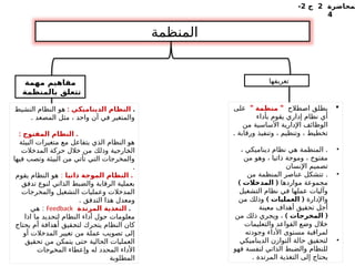 ‫لمحاضرة‬
2
‫ج‬
2
-
4
‫المنظمة‬
‫تعريفها‬
‫مهمة‬ ‫مفاهيم‬
‫بالمنظمة‬ ‫تتعلق‬

‫اصطالح‬ ‫يطلق‬
" "
‫منظمة‬
‫على‬
‫بأداء‬ ‫يقوم‬ ‫إداري‬ ‫نظام‬ ‫أي‬
‫من‬ ‫األساسية‬ ‫اإلدارية‬ ‫الوظائف‬
. ‫ورقابة‬ ‫وتنفيذ‬ ، ‫وتنظيم‬ ، ‫تخطيط‬
•
.
، ‫ديناميكي‬ ‫نظام‬ ‫هي‬ ‫المنظمة‬
‫من‬ ‫وهو‬ ، ‫ذاتيا‬ ‫وموجة‬ ، ‫مفتوح‬
‫اإلنسان‬ ‫تصميم‬
•
.
‫من‬ ‫المنظمة‬ ‫عناصر‬ ‫تتشكل‬
‫مواردها‬ ‫مجموعة‬
) (
‫المدخالت‬
‫التشغيل‬ ‫نظام‬ ‫في‬ ‫عملها‬ ‫وآليات‬
‫واإلدارة‬
) (
‫العمليات‬
‫من‬ ‫وذلك‬
‫معينة‬ ‫أهداف‬ ‫تحقيق‬ ‫أجل‬
) (
‫المخرجات‬
‫من‬ ‫ذلك‬ ‫ويجري‬ ،
‫والتعليمات‬ ‫القواعد‬ ‫وضع‬ ‫خالل‬
‫وجودته‬ ‫األداء‬ ‫مستوى‬ ‫لمراقبة‬
•
‫الديناميكي‬ ‫التوازن‬ ‫حالة‬ ‫لتحقيق‬
‫فهو‬ ‫لنفسة‬ ‫الذاتي‬ ‫والضبط‬ ‫للنظام‬
. ‫المرتدة‬ ‫التغذية‬ ‫إلى‬ ‫يحتاج‬
.
: ‫الديناميكي‬ ‫النظام‬
‫النشيط‬ ‫النظام‬ ‫هو‬
. ‫المصعد‬ ‫مثل‬ ، ‫واحد‬ ‫آن‬ ‫في‬ ‫والمتغير‬
: .
‫المفتوح‬ ‫النظام‬
‫البيئة‬ ‫متغيرات‬ ‫مع‬ ‫يتفاعل‬ ‫الذي‬ ‫النظام‬ ‫هو‬
‫المدخالت‬ ‫حركة‬ ‫خالل‬ ‫من‬ ‫وذلك‬ ‫ـارجية‬
‫خ‬‫ال‬
‫فيها‬ ‫وتصب‬ ‫البيئة‬ ‫من‬ ‫تأتي‬ ‫التي‬ ‫والمخرجات‬
.
.
‫ذاتيا‬ ‫الموجة‬ ‫النظام‬
:
‫يقوم‬ ‫النظام‬ ‫هو‬
‫تدفق‬ ‫لنوع‬ ‫الذاتي‬ ‫والضبط‬ ‫الرقابة‬ ‫بعملية‬
‫والمخرجات‬ ‫التشغيل‬ ‫وعمليات‬ ‫المدخالت‬
. ‫التدفق‬ ‫هذا‬ ‫ومعدل‬
.
‫المرتدة‬ ‫التغذية‬
Feedback
:
‫هي‬
‫اذا‬ ‫ما‬ ‫لتحديد‬ ‫النظام‬ ‫أداء‬ ‫حول‬ ‫معلومات‬
‫يحتاج‬ ‫أم‬ ‫أهدافة‬ ‫ـقيق‬
‫ح‬‫لت‬ ‫يتحرك‬ ‫النظام‬ ‫كان‬
‫أو‬ ‫المدخالت‬ ‫تغيير‬ ‫من‬ ‫عملة‬ ‫تصويب‬ ‫إلى‬
‫تحقيق‬ ‫من‬ ‫يتمكن‬ ‫حتى‬ ‫الحالية‬ ‫العمليات‬
‫ـجات‬
‫ر‬‫المخ‬ ‫وإعطاء‬ ‫له‬ ‫المحدد‬ ‫األداء‬
‫المطلوبة‬
 