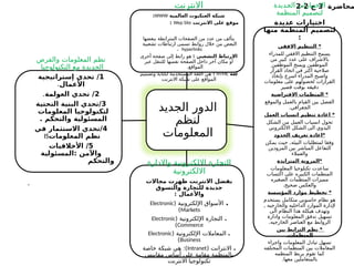 ‫محاضرة‬
3
‫ج‬
2
-
2
‫الجديد‬ ‫الدور‬
‫لنظم‬
‫المعلومات‬
‫االنترنت‬
‫العالمية‬ ‫العنكبوت‬ ‫شبكة‬
WWW
:
‫االنترنت‬ ‫على‬ ‫موقع‬
Wep Site
:
‫ببعضها‬ ‫المترابطة‬ ‫الصفحات‬ ‫من‬ ‫عدد‬ ‫من‬ ‫يتألف‬
‫تشعبية‬ ‫ارتباطات‬ ‫تسمى‬ ‫روابط‬ ‫خالل‬ ‫من‬ ‫البعض‬
hyperlinks
،
: ‫التشعبي‬ ‫االرتباط‬
‫أخرى‬ ‫صفحة‬ ‫إلى‬ ‫رابط‬ ‫هو‬
‫عبر‬ ‫للتنقل‬ ‫نفسها‬ ‫الصفحة‬ ‫داخل‬ ‫آخر‬ ‫مكان‬ ‫أو‬
.‫المواقع‬
‫لغة‬
HTML
:
‫وتصميم‬ ‫لكتابة‬ ‫المستخدمة‬ ‫اللغة‬ ‫هي‬
‫االنترنت‬ ‫شبكة‬ ‫على‬ ‫المواقع‬
‫ـديدة‬
‫ج‬‫ال‬ ‫االختيارات‬
‫المنظمة‬ ‫لتصميم‬
‫عديدة‬ ‫اختيارات‬
‫منها‬ ‫المنظمة‬ ‫لتصميم‬
:
‫االفقي‬ ‫التنظيم‬ *
‫للمدراء‬ ‫االفقي‬ ‫التنظيم‬ ‫يسمح‬
‫من‬ ‫كبير‬ ‫عدد‬ ‫على‬ ‫باالشراف‬
‫الموظفين‬ ‫ويمنح‬ ‫الموظفين‬
‫القرار‬ ‫اتخاذ‬ ‫في‬ ‫اكثر‬ ‫صالحية‬
‫بإتخاذ‬ ‫اسرع‬ ‫المدراء‬ ‫واصبح‬
‫معلومات‬ ‫على‬ ‫لحصولهم‬ ‫القرارات‬
‫قصير‬ ‫بوقت‬ ‫دقيقه‬
‫االفتراضية‬ ‫المنظمات‬ *
‫والموقع‬ ‫بالعمل‬ ‫القيام‬ ‫بين‬ ‫الفصل‬
.‫الجغرافي‬
‫العمل‬ ‫انسياب‬ ‫تنظيم‬ ‫اعادة‬ *
‫الشكل‬ ‫من‬ ‫العمل‬ ‫انسياب‬ ‫تحول‬
‫االلكتروني‬ ‫الشكل‬ ‫الى‬ ‫اليدوي‬
‫الحدود‬ ‫تعريف‬ ‫*اعادة‬
‫يمكن‬ ‫حيث‬ ,‫البيئه‬ ‫لمتطلبات‬ ‫وفقا‬
‫المزودين‬ ‫بين‬ ‫المباشر‬ ‫التفاعل‬
‫والعمالء‬
‫المتزايدة‬ ‫*المرونة‬
‫المعلومات‬ ‫تكنلوجيا‬ ‫ساعدت‬
‫اكتساب‬ ‫على‬ ‫الكبيره‬ ‫المنظمات‬
‫الصغيره‬ ‫المنظمات‬ ‫مميزات‬
.‫صحيح‬ ‫والعكس‬
‫المؤسسة‬ ‫موارد‬ ‫تخطيط‬ *
‫يستخدم‬ ‫متكامل‬ ‫حاسوبي‬ ‫نظام‬ ‫هو‬
, ‫والخارجيه‬ ‫الداخليه‬ ‫الموارد‬ ‫إلدارة‬
‫الى‬ ‫النظام‬ ‫هذا‬ ‫هيكلة‬ ‫وتهدف‬
‫وادارة‬ ‫المعلومات‬ ‫تدفق‬ ‫تسهيل‬
.‫الخارجيه‬ ‫العناصر‬ ‫مع‬ ‫الروابط‬
‫بين‬ ‫الترابط‬ ‫نظم‬ *
‫المنظمات‬
‫واجراء‬ ‫المعلومات‬ ‫تبادل‬ ‫تسهل‬
‫المختلفه‬ ‫المنظمات‬ ‫بين‬ ‫المعامالت‬
‫المنظمه‬ ‫بربط‬ ‫تقوم‬ ‫كما‬
.‫معها‬ ‫بالمتعاملين‬
‫واالدارة‬ ‫االلكترونية‬ ‫التجارة‬
‫االلكترونية‬
‫مجاالت‬ ‫ظهرت‬ ‫االنترنت‬ ‫بفضل‬
‫والتسوق‬ ‫للتجارة‬ ‫جديدة‬
: ‫واألعمال‬
.
( ‫اإللكترونية‬ ‫األسواق‬
Electronic
Markets
)
.
( ‫اإللكترونية‬ ‫التجارة‬
Electronic
Commerce
)
.
( ‫اإللكترونية‬ ‫المعامالت‬
Electronic
Business
)
.
( ‫االنترانت‬
Intranet
‫خاصة‬ ‫شبكة‬ ‫هي‬ :)
‫مقاييس‬ ‫أساس‬ ‫على‬ ‫مقامة‬ ‫بالمنظمة‬
‫االنترنت‬ ‫تكنولوجيا‬
‫والفرص‬ ‫المعلومات‬ ‫نظم‬
‫التكنولوجيا‬ ‫مع‬ ‫الجديدة‬
1
‫إستراتيجية‬ ‫تحدي‬ /
‫األعمال‬
.
2
‫العولمة‬ ‫تحدي‬ /
.
3
‫التحتية‬ ‫البنية‬ ‫تحدي‬/
‫المعلومات‬ ‫لتكنولوجيا‬
. ‫والتحكم‬ ‫المسئولية‬
4
‫في‬ ‫االستثمار‬ ‫تحدي‬/
‫المعلومات‬ ‫نظم‬
IS
5
‫األخالقيات‬ /
‫المسئولية‬: ‫واآلمن‬
‫والتحكم‬
.
 