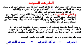 16
‫الصوتية‬ ‫الطريقة‬
‫بين‬ ‫العالقة‬ ‫على‬ ‫تؤكد‬ ‫القراءة‬ ‫لتدريس‬ ‫مدخل‬ ‫هي‬
‫وصوته‬ ‫الحرف‬ ‫شكل‬
‫و‬
: ‫على‬ ‫التالميذ‬ ‫تساعد‬
-
.‫والكتابة‬ ‫القراءة‬ ‫مهارات‬ ‫اكتساب‬
-
.‫مألوفة‬ ‫غير‬ ‫كلمات‬ ‫وتهجئة‬ ‫قراءة‬
‫الصوتية‬ ‫الطريقة‬ ‫و‬
‫و‬ ،‫بالحروف‬ ‫األصوات‬ ‫ربط‬ ‫على‬ َ‫ة‬‫القدر‬ ‫هي‬
‫المباشر‬ ‫التدريس‬ ‫هي‬ ‫و‬، ‫الكلمات‬ ‫لقراءة‬ ‫األصوات‬ ‫هذه‬ ‫استخدام‬
‫تمكين‬ ‫بهدف‬ ‫لها؛‬ ‫الممثلة‬ ‫المكتوبة‬ ‫والرموز‬ ‫األصوات‬ ‫بين‬ ‫للعالقة‬
.‫الكلمات‬ ‫قراءة‬ ‫من‬ ‫الطفل‬
‫قراءة‬ ‫على‬ ‫التالميذ‬ ‫قدرة‬ ‫تحسين‬ ‫إلى‬ ‫تهدف‬ ‫طريقة‬ ‫أيضا‬ ‫هي‬ ‫و‬
‫والصوت‬ ‫الحرف‬ ‫بين‬ ‫الربط‬ ‫على‬ ‫أساسي‬ ‫بشكل‬ ‫وتعتمد‬ ،‫الكلمات‬
.‫الواحدة‬ ‫للكلمة‬ ‫المكونة‬ ‫الحروف‬ ‫أصوات‬ ‫بين‬ ‫الربط‬ ‫ثم‬ ،‫به‬ ‫الخاص‬
.‫اسمه‬ ‫وليس‬ ‫للحرف‬ ‫الصوتي‬ ‫بالرمز‬ ‫تعنى‬ ‫طريقة‬ ‫هي‬
‫الحرف‬ ‫صوت‬ = ‫الحرف‬ ‫حركة‬ + ‫الحرف‬
 