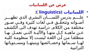 •
( ‫اللسانيات‬
linguistics
:)
•
‫ر‬hhhh‫تظه‬ ‫الذي‬ ‫البشري‬ ‫ان‬hhhh‫اللس‬ ‫يدرس‬ ‫م‬hhhh‫عل‬
‫ور‬h
h‫ص‬ ‫ي‬h
h‫وف‬ ‫كثيرة‬ ‫لغات‬ ‫ي‬h
h‫ف‬ ‫ق‬h
hّ‫ق‬‫وتتح‬ ‫واته‬h
h‫أص‬
h
‫ف‬h‫ش‬‫الك‬ ‫ى‬h‫ل‬‫ا‬ ‫تهدف‬ ‫ة‬h‫س‬‫درا‬ ،‫الكالم‬ ‫ن‬h‫م‬ ‫ة‬h‫ف‬‫مختل‬
‫ا‬h
h‫به‬ ‫ل‬h
h‫تعم‬ ‫ي‬h
h‫الت‬ ‫ة‬h
h‫واآللي‬ ‫ا‬h
h‫منه‬ ‫ل‬h
h‫ك‬ ‫ة‬h
h‫ماهي‬ ‫ن‬h
h‫ع‬
‫ة‬h‫كلي‬ ‫ة‬h‫منظوم‬ ‫إال‬ ‫ت‬h‫ليس‬ ‫ة‬h‫اللغ‬ ‫ن‬h‫أ‬ ‫ن‬h‫م‬ ‫ا‬h‫منطلق‬
‫توياتها‬hh‫ومس‬ ‫ا‬hh‫وبنيته‬ ‫ائصها‬hh‫وخص‬ ‫ماتها‬hh‫س‬ ‫ا‬hh‫له‬
‫التراتبية‬
‫اللسانيات‬ ‫عن‬ ‫عرض‬
 