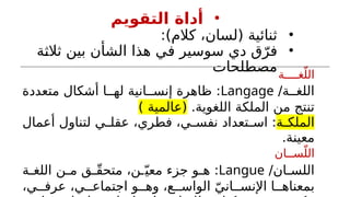 •
‫التقويم‬ ‫أداة‬
•
:)‫كالم‬ ،‫(لسان‬ ‫ثنائية‬
•
‫ة‬h
‫ث‬‫ثال‬ ‫بين‬ ‫الشأن‬ ‫هذا‬ ‫ي‬h
‫ف‬ ‫سوسير‬ ‫دي‬ ‫ق‬ّ‫فر‬
‫مصطلحات‬‫غــــة‬ّ‫الل‬
‫ة‬hh‫اللغ‬
/
Langage
‫متعددة‬ ‫أشكال‬ ‫ا‬hh‫له‬ ‫انية‬hh‫إنس‬ ‫ظاهرة‬ :
.‫اللغوية‬ ‫الملكة‬ ‫من‬ ‫تنتج‬
) ‫(عالمية‬
‫ة‬h
h‫الملك‬
‫أعمال‬ ‫لتناول‬ ‫ي‬h
h‫عقل‬ ،‫فطري‬ ،‫ي‬h
h‫نفس‬ ‫تعداد‬h
h‫اس‬ :
.‫معينة‬
‫ســان‬ّ‫الل‬
‫ان‬h
h‫اللس‬
/
Langue
‫ة‬h
h‫اللغ‬ ‫ن‬h
h‫م‬ ‫ق‬h
hّ‫ق‬‫متح‬ ،‫ن‬h
hّ‫معي‬ ‫جزء‬ ‫و‬h
h‫ه‬ :
،‫ي‬hh‫عرف‬ ،‫ي‬hh‫اجتماع‬ ‫و‬hh‫وه‬ ،‫ع‬hh‫الواس‬ ّ‫اني‬hh‫اإلنس‬ ‫ا‬hh‫بمعناه‬
 