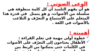 : ‫الصوتي‬ ‫الوعي‬
‫هي‬ ‫منطوقة‬ ‫كلمة‬ ‫كل‬ ‫أن‬ ‫التلميذ‬ ‫يفهم‬ ‫أن‬ ‫هو‬
‫هذا‬ ‫قدرة‬ ‫في‬ ‫يتمثل‬ ‫هو‬ ‫و‬ ،‫األصوات‬ ‫من‬ ‫سلسلة‬
‫التالعب‬ ‫و‬ ‫ف‬ّ‫التعر‬ ‫و‬ ‫االستماع‬ ‫على‬ ‫المتعلم‬
. ‫اللغة‬ ‫في‬ ‫باألصوات‬
: ‫أهميته‬

: ‫القراءة‬ ‫تعلم‬ ‫في‬ ‫مهمة‬ ‫أولى‬ ‫خطوة‬

‫األصوات‬ ‫على‬ ‫ف‬ّ‫التعر‬ ‫إلى‬ ‫يحتاجون‬ ‫األطفال‬
‫بين‬ ‫الربط‬ ‫من‬ ‫يتمكنوا‬ ‫حتى‬ ‫الكلمات‬ ‫في‬
 