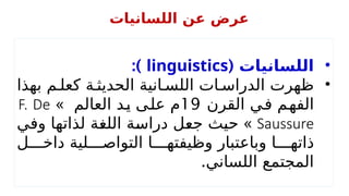 •
( ‫اللسانيات‬
linguistics
:)
•
‫بهذا‬ ‫م‬ ‫كعل‬ ‫ة‬ ‫الحديث‬ ‫انية‬ ‫اللس‬ ‫ات‬ ‫الدراس‬ ‫ظهرت‬
‫القرن‬ ‫في‬ ‫الفهم‬
19
» ‫العالم‬ ‫يد‬ ‫على‬ ‫م‬
F. De
Saussure
»
‫وفي‬ ‫لذاتها‬ ‫اللغة‬ ‫دراسة‬ ‫جعل‬ ‫حيث‬
‫ل‬ ‫داخ‬ ‫لية‬ ‫التواص‬ ‫ا‬ ‫وظيفته‬ ‫وباعتبار‬ ‫ا‬ ‫ذاته‬
.‫اللساني‬ ‫المجتمع‬
‫اللسانيات‬ ‫عن‬ ‫عرض‬
 