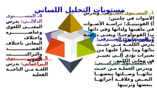 1
.
:‫وتي‬ ‫الص‬ ‫توى‬ ‫المس‬
‫ويدرس‬
:‫جانبين‬ ‫في‬ ‫األصوات‬
‫وات‬ ‫األص‬ ‫ة‬ ‫دراس‬ ‫ك؛‬ ‫الفونيتي‬ )‫أ‬
‫ذاتها‬ ‫وفي‬ ‫ولذاتها‬ ‫ماهيتها‬ ‫في‬
‫ة‬ ‫دراس‬ ‫ي‬ ‫ويعن‬ ‫ا؛‬ ‫الفونولوجي‬ )‫ب‬
.‫األصوات‬ ‫وظائف‬
2
.
:‫رفي‬ ‫الص‬ ‫توى‬ ‫المس‬
‫ث‬ ‫حي‬ ‫ن‬ ‫م‬ ‫ة‬ ‫الكلم‬ ‫يدرس‬
‫ن‬ ‫م‬ ‫ا‬ ‫عليه‬ ‫يطرأ‬ ‫ا‬ ‫وم‬ ‫ا‬ ‫بنائه‬
‫ر‬ ‫تغيي‬ ‫ى‬ ‫إل‬ ‫تؤدي‬ ‫تغييرات‬
..‫الكلمة‬ ‫معاني‬ ‫في‬
3
.
:‫بي‬ ‫التركي‬ ‫توى‬ ‫المس‬
‫ث‬ ‫حي‬ ‫ن‬ ‫م‬ ‫ة‬ ‫الجمل‬ ‫ويدرس‬
‫ا‬ ‫ببعضه‬ ‫لتها‬ ‫وص‬ ‫ا‬ ‫بنائه‬
‫ا‬ ‫أجزائه‬ ‫ة‬ ‫وعالق‬ ‫ض‬ ‫البع‬
‫وترتيبها‬ ‫ببعضها‬
4
.
‫توى‬ ‫المس‬
‫ي‬ ‫الدالل‬
:
‫يدرس‬
‫اللغوي‬ ‫ى‬ ‫المعن‬
‫ره‬ ‫وعناص‬
‫واختالف‬
‫باختالف‬ ‫المعاني‬
‫د‬ ‫القص‬
‫ب‬ ‫والتراكي‬
‫اللغوية‬ 5
.
‫توى‬ ‫المس‬
‫براغماتي‬ ‫ال‬
:
‫يدرس‬
‫ة‬ ‫الناحي‬ ‫ن‬ ‫م‬ ‫ة‬ ‫اللغ‬
‫الفعلية‬
‫اللساني‬ ‫التحليل‬ ‫مستويات‬
 