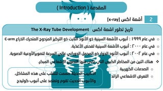 2
‫اكس‬ ‫أشعة‬
[x-ray]
‫المقدمة‬
(
Introduction
)
The X-Ray Tube Development ‫اكس‬ ‫اشعة‬ ‫تطور‬ ‫تاريخ‬
❖
‫المبكر‬ ‫اإلشعاعي‬ ‫التصوير‬ ‫منها‬ ‫عانى‬ ‫التي‬ ‫الكبرى‬ ‫المخاطر‬ ‫من‬ ‫اثنين‬ ‫هناك‬
.
o
‫الكهربية‬ ‫الصدمات‬
o
‫الزائد‬ ‫االشعاعي‬ ‫التعرض‬
o
‫عام‬ ‫في‬
1999
:
‫الذ‬ ‫المتحرك‬ ‫المزدوج‬ ‫التركيز‬ ‫ذو‬ ‫الثابت‬ ‫األنود‬ ‫ذو‬ ‫السينية‬ ‫األشعة‬ ‫أنبوب‬
‫راع‬
C-arm
o
‫عام‬ ‫في‬
2000
:
‫األغذية‬ ‫لفحص‬ ‫السينية‬ ‫األشعة‬ ‫أنبوب‬
.
o
‫عام‬ ‫في‬
2002
:
‫السرعة‬ ‫عالي‬ ‫الدوراني‬ ‫المحمل‬ ‫ذو‬ ‫الدوار‬ ‫األنود‬ ‫أنبوب‬
‫لتصويراألوعية‬
‫الدموي‬
‫ة‬
.
‫الم‬ ‫هذه‬ ‫على‬ ‫للتغلب‬ ‫صممت‬ ‫الحديثة‬ ‫األنابيب‬
‫شاكل‬
.
‫كو‬ ‫أنبوب‬ ‫على‬ ‫وتعتمد‬ ‫تقوم‬ ‫الحديث‬ ‫واألنبوب‬
‫ليدج‬
 