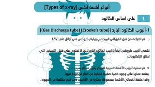 1
‫الكاثود‬ ‫اساس‬ ‫على‬
‫اكس‬ ‫أشعة‬ ‫أنواع‬
[Types of x-ray]
o
‫ويليام‬ ‫البريطاني‬ ‫الفيزيائي‬ ‫قبل‬ ‫من‬ ‫اختراعه‬ ‫تم‬
‫كروكس‬
‫عام‬ ‫أوائل‬ ‫في‬
.
1870
‫أنابيب‬ ‫مى‬ ُ
‫تس‬
‫كروكس‬
ً‫أيضا‬
‫بانابيب‬
‫ف‬ ‫على‬ ‫تحتوي‬ ‫ال‬ ‫ألنها‬ ‫البارد‬ ‫الكاثود‬
‫التي‬ ‫التسخين‬ ‫تيل‬
‫اإللكترونات‬ ‫تطلق‬
.
❖
‫بسبب‬ ‫الغاز‬ ‫بأنبوب‬ ‫المبكر‬ ‫السينية‬ ‫األشعة‬ ‫أنبوب‬ ‫تسمية‬ ‫تم‬
:
-
،‫فيها‬ ‫موجودة‬ ‫الغاز‬ ‫من‬ ‫متبقية‬ ‫صغيرة‬ ‫كمية‬ ‫وجود‬ ‫على‬ ‫عملها‬ ‫يعتمد‬
‫ا‬ ‫من‬ ‫مختلفة‬ ‫قيم‬ ‫ذات‬ ‫األنابيب‬ ‫من‬ ‫مختارة‬ ‫بمجموعة‬ ‫األشعة‬ ‫أخصائي‬ ‫احتفظ‬ ‫وقد‬
‫لجهود‬
.
1
-
‫البارد‬ ‫الكاثود‬ ‫أنبوب‬
[(Gas Discharge tube) (Crooke’s tube)]
 