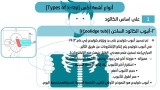 1
‫الكاثود‬ ‫اساس‬ ‫على‬
‫اكس‬ ‫أشعة‬ ‫أنواع‬
[Types of x-ray]
❖
‫عام‬ ‫في‬ ‫كوليدج‬ ‫ويليام‬ ‫يد‬ ‫على‬ ‫كوليدج‬ ‫أنبوب‬ ‫تحسين‬ ‫تم‬
.
1913
‫التأثير‬ ‫طريق‬ ‫عن‬ ‫اإللكترونات‬ ‫إنتاج‬ ‫يتم‬ ‫كوليدج‬ ‫أنبوب‬ ‫في‬
‫الحراري‬
(
‫اإللكترونات‬ ‫منه‬ ‫ينبعث‬ ‫الفتيل‬ ‫معدني‬ ‫عنصر‬ ‫تسخين‬ ‫عند‬
.)
o
‫مميزاته‬
•
‫المنتجة‬ ‫السينية‬ ‫األشعة‬ ‫وكمية‬ ‫جودة‬ ‫في‬ ‫أكبر‬ ‫مرونة‬
.
•
‫السينية‬ ‫األشعة‬ ‫إنتاج‬ ‫أثناء‬ ‫لألنبوب‬ ‫أكبر‬ ‫استقرار‬
.
•
‫أصغر‬ ‫األنبوب‬ ‫حجم‬
.
•
‫لألنبوب‬ ‫أطول‬ ‫عمر‬
.
•
‫السينية‬ ‫األشعة‬ ‫ألنابيب‬ ‫األولي‬ ‫النموذج‬ ‫هو‬ ‫كوليدج‬ ‫أنبوب‬
‫الحديثةالمست‬
‫خدمة‬
‫اليوم‬
.
2
-
‫الساخن‬ ‫الكاثود‬ ‫أنبوب‬
[(Coolidge tub)]
 