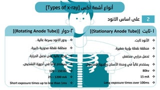 2
‫االنود‬ ‫اساس‬ ‫على‬
‫اكس‬ ‫أشعة‬ ‫أنواع‬
[Types of x-ray]
❖
‫ثابت‬ ‫األنود‬
.
❖
‫صغيرة‬ ‫بؤرية‬ ‫نقطة‬ ‫منطقة‬
.
❖
‫منخفض‬ ‫حراري‬ ‫تحمل‬
❖
‫المح‬ ‫والجهاز‬ ‫األسنان‬ ‫وحدة‬ ‫في‬ ً‫غالبا‬ ‫يستخدم‬
‫مول‬
.
1
-
‫ثابت‬
[(Stationary Anode Tube)]
2
-
‫دوار‬
[(Rotating Anode Tube)]
❖
‫عالية‬ ‫بسرعة‬ ‫االنود‬ ‫يدور‬
.
❖
‫كبيرة‬ ‫محورية‬ ‫نقطة‬ ‫منطقة‬
.
❖
‫الحرارة‬ ‫تحمل‬ ‫على‬ ‫عالية‬ ‫قدرة‬
.
❖
‫التشخيص‬ ‫أجهزة‬ ‫في‬ ً‫غالبا‬ ‫يستخدم‬
.
❖
125 – 150 kV
❖
25 – 1200 mA
❖
Short exposure times up to less than 1ms
❖
80kv
❖
15 mA
❖
Long exposure times over 100ms
 