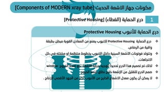 1
‫الحماية‬ ‫درع‬
(
‫الغطاء‬
)
[Protective Housing]
‫الحديث‬ ‫االشعة‬ ‫جهاز‬ ‫مكونات‬
[Components of MODERN xray tube]
❖
‫الحماية‬ ‫درع‬
Protective Housing
‫لالنبوب‬
‫بطبق‬ ‫مبطن‬ ‫القوية‬ ‫المعادن‬ ‫من‬ ‫يصنع‬
‫ة‬
‫الرصاص‬ ‫من‬ ‫واقية‬
.
❖
‫او‬ ‫منتظمة‬ ‫بخطوط‬ ‫االنبوب‬ ‫داخل‬ ‫السينية‬ ‫االشعة‬ ‫فوتونات‬ ‫وتتولد‬
‫مشتت‬
‫ه‬
‫كل‬ ‫في‬
‫االتجاهات‬
.
❖
‫الخروج‬ ‫فتحة‬ ‫نحو‬ ‫االشعة‬ ‫حزمة‬ ‫لتوجيه‬ َ‫تحديدا‬ ‫الدرع‬ ‫هذا‬ ‫تصميم‬ ‫تم‬ ‫لذلك‬
window
❖
‫من‬ ‫للتقليل‬ ‫الدرع‬ ‫صمم‬
‫اإلشعة‬
‫الخروج‬ ‫فتحة‬ ‫نطاق‬ ‫خارج‬
❖
‫لإلن‬ ‫األقصى‬ ‫الجهد‬ ‫من‬ ‫أكثر‬ ‫األنبوب‬ ‫من‬ ‫الخارج‬ ‫االشعاع‬ ‫معدل‬ ‫يكون‬ ‫أن‬ ‫يمكن‬ ‫ال‬
‫تاج‬
.
‫لألنبوب‬ ‫الحماية‬ ‫درع‬
Protective Housing
 