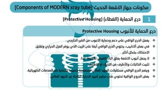 1
‫الحماية‬ ‫درع‬
(
‫الغطاء‬
)
[Protective Housing]
‫الحديث‬ ‫االشعة‬ ‫جهاز‬ ‫مكونات‬
[Components of MODERN xray tube]
❖
‫الخارجي‬ ‫الضرر‬ ‫من‬ ‫االنبوب‬ ‫وحماية‬ ‫دعم‬ ‫على‬ ‫الواقي‬ ‫الدرع‬ ‫يعمل‬
.
❖
‫بعض‬ ‫في‬
‫أالنابيب‬
‫وتق‬ ‫الحراري‬ ‫العزل‬ ‫يوفر‬ ‫الذي‬ ‫الزيت‬ ‫على‬ ‫أيضا‬ ‫الواقي‬ ‫الدرع‬ ‫يحتوي‬ ،
‫ليل‬
‫أكثر‬ ‫بشكل‬ ‫االحتكاك‬
.
❖
‫ابدا‬ ‫لألشعة‬ ‫التعرض‬ ‫اثناء‬ ‫يعلق‬ ‫االشعة‬ ‫أنبوب‬ ‫يجعل‬ ‫ال‬
.
❖
‫الكابالت‬ ‫تثبيت‬
‫واألطرف‬
‫االهتزاز‬ ‫او‬ ‫التحرك‬ ‫من‬
.
❖
‫ال‬ ‫الصدمات‬ ‫ضد‬ ‫للحماية‬ ‫خصيصا‬ ‫المصممة‬ ‫العالي‬ ‫الجهد‬ ‫مستقبالت‬ ‫الواقي‬ ‫الدرع‬ ‫ويضم‬
‫كهربائية‬
.
❖
‫العالي‬ ‫الجهد‬ ‫عن‬ ‫الناتجة‬ ‫الحرارة‬ ‫لتبريد‬ ‫مراوح‬ ‫على‬ ‫تحتوي‬ ‫الواقية‬ ‫الدروع‬ ‫بعض‬
.
‫لألنبوب‬ ‫الحماية‬ ‫درع‬
Protective Housing
 