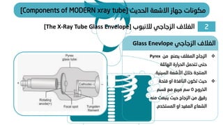 2
‫الزجاجي‬ ‫الغالف‬
‫لالنبوب‬
[The X-Ray Tube Glass Envelope]
‫الحديث‬ ‫االشعة‬ ‫جهاز‬ ‫مكونات‬
[Components of MODERN xray tube]
❖
‫من‬ ‫يصنع‬ ‫المغلف‬ ‫الزجاج‬
Pyrex
‫الهائلة‬ ‫الحرارة‬ ‫تتحمل‬ ‫حتى‬
‫السيني‬ ‫األشعة‬ ‫خالل‬ ‫المنتجة‬
‫ة‬
.
❖
‫فتحة‬ ‫او‬ ‫النافذة‬ ‫تكون‬ ‫حيث‬
‫الخروج‬
5
‫قسم‬ ‫مع‬ ‫مربع‬ ‫سم‬
‫م‬ ‫ينبعث‬ ‫حيث‬ ‫الزجاج‬ ‫من‬ ‫رقيق‬
‫نه‬
‫المستخدم‬ ‫او‬ ‫المفيد‬ ‫الشعاع‬
.
‫الزجاجي‬ ‫الغالف‬
Glass Enevlope
 