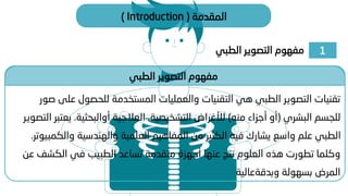 1
‫الطبي‬ ‫التصوير‬ ‫مفهوم‬
‫المقدمة‬
(
Introduction
)
‫الطبي‬ ‫التصوير‬ ‫مفهوم‬
‫ع‬ ‫للحصول‬ ‫المستخدمة‬ ‫والعمليات‬ ‫التقنيات‬ ‫هي‬ ‫الطبي‬ ‫التصوير‬ ‫تقنيات‬
‫صور‬ ‫لى‬
‫البشري‬ ‫للجسم‬
(
‫منه‬ ‫أجزاء‬ ‫أو‬
)
‫العالجية‬ ،‫التشخيصية‬ ‫لألغراض‬
‫أوالبحثية‬
.
‫ي‬
‫التصوير‬ ‫عتبر‬
‫وا‬ ‫والهندسية‬ ‫العلمية‬ ‫المفاهيم‬ ‫من‬ ‫الكثير‬ ‫فيه‬ ‫يشارك‬ ‫واسع‬ ‫علم‬ ‫الطبي‬
‫لكمبيوتر‬
.
‫الكش‬ ‫في‬ ‫الطبيب‬ ‫تساعد‬ ‫متقدمة‬ ‫أجهزة‬ ‫عنها‬ ‫نتج‬ ‫العلوم‬ ‫هذه‬ ‫تطورت‬ ‫وكلما‬
‫عن‬ ‫ف‬
‫بسهولة‬ ‫المرض‬
‫وبدقةعالية‬
 