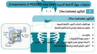 3
‫الكاثود‬
[The Cathode]
‫الحديث‬ ‫االشعة‬ ‫جهاز‬ ‫مكونات‬
[Components of MODERN xray tube]
❖
‫السينية‬ ‫األشعة‬ ‫ألنبوب‬ ‫السالب‬ ‫القطب‬ ‫هو‬
❖
‫الفتيل‬ ‫لدعم‬ ‫معدني‬ ‫هيكل‬ ‫من‬ ‫يتكون‬
(
‫الخيط‬
.)
❖
‫من‬ ‫يتكون‬
❖
1
.
‫االلكترونات‬ ‫خيوط‬ ‫مصدر‬
❖
2
.
‫حوالي‬ ‫الجهد‬ ‫تغذي‬ ‫توصيل‬ ‫أسالك‬
(
10
‫فولت‬
)
‫والتيار‬
(
3
‫إلى‬
5
‫أمبير‬
.)
❖
3
.
‫المعدني‬ ‫التركيز‬ ‫كوب‬
(
‫االشعة‬ ‫تركيز‬ ‫منطقة‬
.)
‫الكاثود‬
[The Cathode]
 