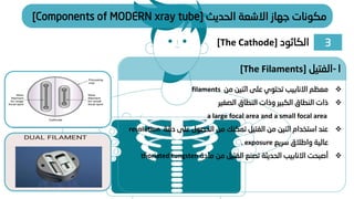 ‫الحديث‬ ‫االشعة‬ ‫جهاز‬ ‫مكونات‬
[Components of MODERN xray tube]
❖
‫من‬ ‫اثنين‬ ‫على‬ ‫تحتوي‬ ‫االنابيب‬ ‫معظم‬
filaments
❖
‫الصغير‬ ‫النطاق‬ ‫وذات‬ ‫الكبير‬ ‫النطاق‬ ‫ذات‬
a large focal area and a small focal area
❖
‫دقة‬ ‫على‬ ‫الحصول‬ ‫من‬ ‫تمكنك‬ ‫الفتيل‬ ‫من‬ ‫اثنين‬ ‫استخدام‬ ‫عند‬
resolution
‫سريع‬ ‫واطالق‬ ‫عالية‬
exposure
.
❖
‫مادة‬ ‫من‬ ‫الفتيل‬ ‫تصنع‬ ‫الحديثة‬ ‫االنابيب‬ ‫أصبحت‬
thoriated tungsten
1
-
‫الفتيل‬
[The Filaments]
3
‫الكاثود‬
[The Cathode]
 