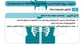 ‫الحديث‬ ‫االشعة‬ ‫جهاز‬ ‫مكونات‬
[Components of MODERN xray tube]
❖
‫الفتيل‬ ‫من‬ ‫االلكترونات‬ ‫سحب‬ ‫على‬ ‫يعمل‬ ‫والذي‬ ‫االشعة‬ ‫أنبوب‬ ‫عبر‬ ‫المار‬ ‫التيار‬ ‫وهو‬
(
‫السحابة‬
‫االلكترونية‬
space charge
)
‫االنود‬ ‫الى‬
.
❖
‫العالي‬ ‫الجهد‬ ‫تطبيق‬ ‫عند‬ ‫وينتج‬
KV
‫الف‬ ‫من‬ ‫لالنطالق‬ ‫جاهزة‬ ‫االلكترونات‬ ‫تكون‬ ‫وعندما‬ ‫االنبوب‬ ‫طرفي‬ ‫عبر‬
‫تيل‬
.
4
-
‫االنبوب‬ ‫تيار‬
[The X-ray tube current]
3
‫الكاثود‬
[The Cathode]
 