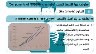 ‫الحديث‬ ‫االشعة‬ ‫جهاز‬ ‫مكونات‬
[Components of MODERN xray tube]
❖
‫السيني‬ ‫األشعة‬ ‫أنبوب‬ ‫تيار‬ ‫ضبط‬ ‫يتم‬
‫للتحكم‬ ‫ة‬
‫الفتيل‬ ‫بتيار‬
‫فاي‬
‫في‬ ‫بسيط‬ ‫ارتفاع‬
‫الفتيل‬ ‫تيار‬
‫االنبوب‬ ‫تيار‬ ‫في‬ ‫عالي‬ ‫ارتفاع‬ ‫من‬ ‫ينتج‬
.
❖
‫تيار‬ ‫بين‬ ‫العالقة‬ ‫وتعتمد‬
‫التيوب‬
mA
‫وتيار‬
‫الفتيل‬
A
‫جهد‬ ‫او‬ ‫المطبق‬ ‫العالي‬ ‫الجهد‬ ‫على‬
‫االنبوب‬
5
-
‫واالنبوب‬ ‫الفتيل‬ ‫تيار‬ ‫بين‬ ‫العالقه‬
[Filament Current & Tube Current]
3
‫الكاثود‬
[The Cathode]
 