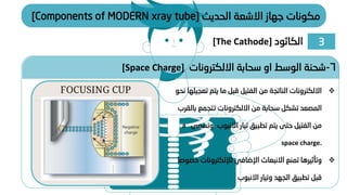 ‫الحديث‬ ‫االشعة‬ ‫جهاز‬ ‫مكونات‬
[Components of MODERN xray tube]
❖
‫ت‬ ‫يتم‬ ‫ما‬ ‫قبل‬ ‫الفتيل‬ ‫من‬ ‫الناتجة‬ ‫االلكترونات‬
‫نحو‬ ‫عجيلها‬
‫ب‬ ‫تتجمع‬ ‫االلكترونات‬ ‫من‬ ‫سحابة‬ ‫تشكل‬ ‫المصعد‬
‫القرب‬
‫و‬ ‫االنبوب‬ ‫تيار‬ ‫تطبيق‬ ‫يتم‬ ‫حتى‬ ‫الفتيل‬ ‫من‬
‫تسمى‬
a
space charge.
❖
‫خ‬ ‫لإللكترونات‬ ‫اإلضافي‬ ‫االنبعاث‬ ‫تمنع‬ ‫وتأثيرها‬
‫صوصا‬
‫االنبوب‬ ‫وتيار‬ ‫الجهد‬ ‫تطبيق‬ ‫قبل‬
6
-
‫االلكترونات‬ ‫سحابة‬ ‫او‬ ‫الوسط‬ ‫شحنة‬
[Space Charge]
3
‫الكاثود‬
[The Cathode]
 