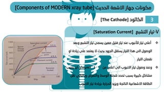 ‫الحديث‬ ‫االشعة‬ ‫جهاز‬ ‫مكونات‬
[Components of MODERN xray tube]
❖
‫الت‬ ‫تيار‬ ‫يسمى‬ ‫معين‬ ‫فتيل‬ ‫تيار‬ ‫عند‬ ‫لألنبوب‬ ‫تيار‬ ‫أعلى‬
‫وبعد‬ ‫شبع‬
‫ز‬ ‫على‬ ‫يعتمد‬ ‫ال‬ ‫بحيث‬ ‫الجهد‬ ‫يستقل‬ ‫التيار‬ ‫هذا‬ ‫الى‬ ‫الوصول‬
‫او‬ ‫يادة‬
‫التيار‬ ‫نقصان‬
❖
‫من‬ ‫اعلى‬ ‫الى‬ ‫االنبوب‬ ‫تيار‬ ‫وصول‬ ‫وعند‬
1000
mA
‫يسبب‬ ‫ان‬ ‫يمكن‬
‫وبالتال‬ ‫والتعرض‬ ‫الوسط‬ ‫شحنة‬ ‫تحدد‬ ‫بسبب‬ ‫كبيرة‬ ‫مشاكل‬
‫تقل‬ ‫ي‬
‫االنبو‬ ‫تيار‬ ‫بزيادة‬ ‫الحرارة‬ ‫ويزيد‬ ‫الناتجة‬ ‫االشعاعية‬ ‫الطاقة‬
‫ب‬
.
7
-
‫التشبع‬ ‫تيار‬
[Saturation Current]
3
‫الكاثود‬
[The Cathode]
 