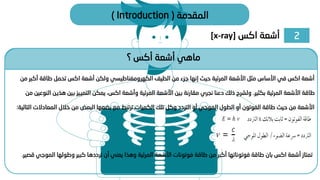 2
‫اكس‬ ‫أشعة‬
[x-ray]
‫المقدمة‬
(
Introduction
)
‫؟‬ ‫أكس‬ ‫أشعة‬ ‫ماهي‬
‫أكب‬ ‫طاقة‬ ‫تحمل‬ ‫اكس‬ ‫أشعة‬ ‫ولكن‬ ‫الكهرومغناطيسي‬ ‫الطيف‬ ‫من‬ ‫جزء‬ ‫إنها‬ ‫حيث‬ ‫المرئية‬ ‫األشعة‬ ‫مثل‬ ‫األساس‬ ‫في‬ ‫اكس‬ ‫أشعة‬
‫من‬ ‫ر‬
‫بكثير‬ ‫المرئية‬ ‫األشعة‬ ‫طاقة‬
.
‫هذي‬ ‫بين‬ ‫التمييز‬ ‫يمكن‬ ،‫اكس‬ ‫وأشعة‬ ‫المرئية‬ ‫األشعة‬ ‫بين‬ ‫مقارنة‬ ‫نجري‬ ‫دعنا‬ ‫ذلك‬ ‫ولشرح‬
‫من‬ ‫النوعين‬ ‫ن‬
‫المعادالت‬ ‫خالل‬ ‫من‬ ‫البعض‬ ‫بضعها‬ ‫مع‬ ‫ترتبط‬ ‫الكميات‬ ‫تلك‬ ‫وكل‬ ‫التردد‬ ‫أو‬ ‫الموجي‬ ‫الطول‬ ‫أو‬ ‫الفوتون‬ ‫طاقة‬ ‫حيث‬ ‫من‬ ‫األشعة‬
‫التالية‬
:
‫الموج‬ ‫وطولها‬ ‫كبير‬ ‫ترددها‬ ‫أن‬ ‫يعني‬ ‫وهذا‬ ‫المرئية‬ ‫األشعة‬ ‫فوتونات‬ ‫طاقة‬ ‫من‬ ‫أكبر‬ ‫فوتوناتها‬ ‫طاقة‬ ‫بان‬ ‫اكس‬ ‫أشعة‬ ‫تمتاز‬
‫قصير‬ ‫ي‬
.
 