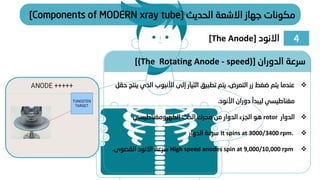 ‫الدوران‬ ‫سرعة‬
[(The Rotating Anode - speed)]
❖
‫الذي‬ ‫األنبوب‬ ‫إلى‬ ‫التيار‬ ‫تطبيق‬ ‫يتم‬ ،‫التعرض‬ ‫زر‬ ‫ضغط‬ ‫يتم‬ ‫عندما‬
‫حقل‬ ‫ينتج‬
‫دوران‬ ‫ليبدأ‬ ‫مغناطيسي‬
‫ا‬
‫أل‬
‫نود‬
.
❖
‫الدوار‬
rotor
‫الكهرومغناطيسي‬ ‫الحث‬ ‫محرك‬ ‫من‬ ‫الدوار‬ ‫الجزء‬ ‫هو‬
❖
It spins at 3000/3400 rpm.
‫الدوار‬ ‫سرعة‬
❖
High speed anodes spin at 9,000/10,000 rpm
‫القصوى‬ ‫االنود‬ ‫سرعة‬
.
4
‫االنود‬
[The Anode]
‫الحديث‬ ‫االشعة‬ ‫جهاز‬ ‫مكونات‬
[Components of MODERN xray tube]
 