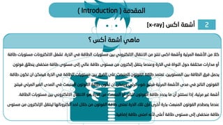 2
‫اكس‬ ‫أشعة‬
[x-ray]
‫المقدمة‬
(
Introduction
)
‫؟‬ ‫أكس‬ ‫أشعة‬ ‫ماهي‬
‫الذرة‬ ‫في‬ ‫الطاقة‬ ‫مستويات‬ ‫بين‬ ‫االلكتروني‬ ‫االنتقال‬ ‫من‬ ‫تنتج‬ ‫اكس‬ ‫وأشعة‬ ‫المرئية‬ ‫األشعة‬ ‫من‬ ‫كال‬
.
‫االلكترون‬ ‫تشغل‬
‫طاقة‬ ‫مستويات‬ ‫ات‬
‫ينطل‬ ‫منخفض‬ ‫طاقة‬ ‫مستوى‬ ‫إلى‬ ‫عالي‬ ‫طاقة‬ ‫مستوى‬ ‫من‬ ‫إلكترون‬ ‫ينتقل‬ ‫وعندما‬ ‫الذرة‬ ‫في‬ ‫النواة‬ ‫حول‬ ‫مختلفة‬ ‫مدارات‬ ‫أو‬
‫فوتون‬ ‫ق‬
‫المستويين‬ ‫بين‬ ‫الطاقة‬ ‫فرق‬ ‫يحمل‬
.
‫في‬ ‫الذرة‬ ‫في‬ ‫الطاقة‬ ‫مستويات‬ ‫بين‬ ‫الفرق‬ ‫على‬ ‫المنبعث‬ ‫الفوتون‬ ‫طاقة‬ ‫تعتمد‬
‫طاقة‬ ‫تكون‬ ‫ان‬ ‫مكن‬
‫الغ‬ ‫المدى‬ ‫في‬ ‫المنبعث‬ ‫الفوتون‬ ‫طاقة‬ ‫تكون‬ ‫ان‬ ‫ويمكن‬ ‫مرئي‬ ‫ضوء‬ ‫فينتج‬ ‫المرئية‬ ‫األشعة‬ ‫مدى‬ ‫في‬ ‫الناتج‬ ‫الفوتون‬
‫فينتج‬ ‫المرئي‬ ‫ير‬
‫مست‬ ‫بين‬ ‫االلكتروني‬ ‫االنتقال‬ ‫هو‬ ‫الذرة‬ ‫من‬ ‫المنبعث‬ ‫أو‬ ‫الناتج‬ ‫الفوتون‬ ‫طاقة‬ ‫يحدد‬ ‫ما‬ ‫أن‬ ‫نستنتج‬ ‫إذا‬ ،‫مرئية‬ ‫غير‬ ‫أشعة‬
‫الطاقة‬ ‫ويات‬
.
‫اإلل‬ ‫لينتقل‬ ‫الكتروناتها‬ ‫احد‬ ‫خالل‬ ‫من‬ ‫الفوتون‬ ‫طاقة‬ ‫تمتص‬ ‫الذرة‬ ‫تلك‬ ‫فإن‬ ‫أخرى‬ ‫بذرة‬ ‫المنبعث‬ ‫الفوتون‬ ‫يصطدم‬ ‫عندما‬
‫مستوى‬ ‫من‬ ‫كترون‬
‫إضافية‬ ‫طاقة‬ ‫امتص‬ ‫ألنه‬ ‫أعلى‬ ‫طاقة‬ ‫مستوى‬ ‫إلى‬ ‫منخفض‬ ‫طاقة‬
.
 
